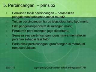 30/01/15 copyright@h2o2t/kaedah-teknik-mengajar/IPTAR7
5. Perbincangan – prinsip2
1. Pemilihan topik perbincangan – berasaskan
pengalaman/kebolehan/minat murid2.
2. Tujuan perbincangan harus jelas/diberitahu kpd murid.
3. Pilih pengerusi/pencatat di kalangan murid.
4. Peraturan perbincangan juga diberitahu.
5. Semasa sesi perbincangan, guru hanya memainkan
peranan sebagai fasilitator.
6. Pada akhir perbincangan, guru/pengerusi membuat
rumusan/ulasan.
 