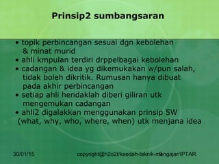 30/01/15 copyright@h2o2t/kaedah-teknik-mengajar/IPTAR9
Prinsip2 sumbangsaran
• topik perbincangan sesuai dgn kebolehan
& minat murid
• ahli kmpulan terdiri drppelbagai kebolehan
• cadangan & idea yg dikemukakan w/pun salah,
tidak boleh dikritik. Rumusan hanya dibuat
pada akhir perbincangan
• setiap ahli hendaklah diberi giliran utk
mengemukan cadangan
• ahli2 digalakkan menggunakan prinsip 5W
(what, why, who, where, when) utk menjana idea
 