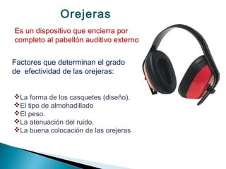 Orejeras
Es un dispositivo que encierra por
completo al pabellón auditivo externo
Factores que determinan el grado
de efectividad de las orejeras:
La forma de los casquetes (diseño).
El tipo de almohadillado
El peso.
La atenuación del ruido.
La buena colocación de las orejeras
 