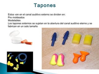 Tapones
Estos van en el canal auditivo externo se dividen en:
Pre moldeados
Modelables
Los tapones externos se sujetan en la abertura del canal auditivo eterno y se
fabrican en un solo tamaño
 