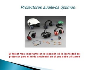Protectores auditivos óptimos:
El factor mas importante en la elección es la idoneidad del
protector para el ruido ambiental en el que debe utilizarse
 