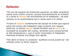 Reflexión:
El uso de equipos de protección personal, se debe considerar
usarlo como ultimo recurso, porque frecuentemente es molesto
lo y limita la libertad de movimientos en el trabajador ; de esta
manera no es sorprendente que a veces este ni lo utilice.
Como el objetivo fundamental del equipo es evitar que alguna
parte del cuerpo del trabajador haga contacto con riesgos
externos, al mismo tiempo impide también que el calor y la
humedad se escapen del cuerpo, teniendo como consecuencia
la alta temperatura y que el sudor incomoden al trabajador,
haciendo evidente una fatiga mas rápida.
Es decir el llevar un protector auditivos nunca puede ser tan
cómodo como no llevar ninguno.
 