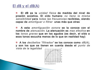 El dB es la unidad física de medida del nivel de
presión acústica. El oído humano no tiene la misma
sensibilidad para todas las frecuencias recibidas, siendo
capaz de amortiguar o filtrar unas más que otras
A esta amortiguación sonora se la conoce con el
nombre de atenuación. La atenuación es mas efectiva en
los tonos graves que en los agudos (es decir, el oído a
esos tonos escucha menos de lo que en realidad hay)
A los decibelios “filtrados” se los conoce como dB(A),
y son los que se tienen en cuenta desde el punto de
vista de la legalidad
 