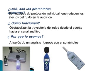 ¿Qué, son los protectores
auditivos?Son equipos de protección individual, que reducen los
efectos del ruido en la audición .
Obstaculizan la trayectoria del ruido desde el puente
hacia el canal auditivo
¿ Cómo funcionan?
¿ Por que lo usamos?
A través de un análisis riguroso con el sonómetro
 