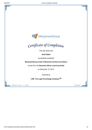 28/01/2015 Course Completion Certificate
file:///C:/dkstop/Course%20Completion%20Certificate1.html 1/3
MPW912­a72en ­ V. 129078 83994495
 
 
This will certify that
Ankit Dabar
successfully completed
ManpowerGroup Code of Business Conduct and Ethics
course from the Business Ethics Learning Center
on December 10, 2014.
Certified by
LRN, The Legal Knowledge CompanyTM
 