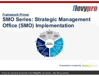 This is an exclusive document to the FlevyPro community - http://flevy.com/pro
Framework Primer
SMO Series: Strategic Management
Office (SMO) Implementation
Presentation created by
Scorecard
Manageme
nt
Organizatio
n Alignment
Strategy
Reviews
Best
Practice
Sharing
Strategic
Planning
Workforce
Alignment
Strategy
Communi-
cation
Initiative
Manageme
nt
Planning/
Budgeting
Strategy
Management
1
2
3
4
5
67
8
9
 