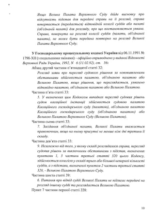 !
Якщо Велика Палата Верховного Суду дійде висновку про
відсутність підстав для передачі справи на її розгляд, справа
повертається (передається) відповідній колегії суддів або палаті
(об'єднаній палаті) для розгляду, про що постановляється ухвала.
Справа, повернута на розгляд колегії суддів (палати, об'єднаної
палати), не може бути передана повторно на розгляд Великої
Палати Верховного Суду;
У Господарському процесуальному кодексі України від 06.11.1991 №
1798-ХІІ (з подальшими змінами) - офіційно оприлюднено у виданні Відомості
Верховної Ради України, 1992, N 6(11.02.92), ст. 56:
Абзац другий частини п'ятнадцятої статті 32:
Розгляд заяви про перегляд судового рішення за нововиявленими
обставинами здійснюється палатою, об'єднаною палатою або
Великою Палатою, якщо рішення, що переглядається, ухвалено
відповідно палатою, об'єднаною палатою або Великою Палатою.
Частина п'ята статті 33:
5. У визначених цим Кодексом випадках перегляд судових рішень
судом касацzиної інстанції здійснюється судовою палатою
Касаційного господарського суду (палатою), об'єднаною палатою
Касаційного господарського суду (об'єднаною палатою) або
Великою Палатою Верховного Суду (Великою Палатою).
Частина сьома статті 33:
7. Засідання об'єднаної палати, Великої Палати вважається
правомочним, якщо на ньому присутні не менше ніж дві третини її
складу.
Частина дев'ята статті 33:
9. Незалежно від того, у якому складі розглядалася справа, перегляд
судових рішень за виключними обставинами з підстав, визначених
пунктами 1, 3 частини третьої статті 320 цього Кодексу,
здійснюється колегією у складі трьох або більшоі· непарної кількості
суддів, а з підстави, визначеної пунктом 2 частини третьоі· статті
320, - Великою Палатою Верховного Суду.
Частина шоста статті 39:
6. Питання про відвід судді Великої Палати не підлягає передачі на
розгляд іншому судді та розглядається Великою Палатою.
Пункт 7 частини першої статті 228:
10
 