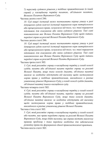 !
7) перегляду судового рішення у подібних правовідносинах (в іншій
справі) у касаційному порядку палатою, об'єднаною палатою,
Великою Палатою Верховного Суду.
Частина десята статті 246:
1О. Суд вищої інстанції може постановити окрему ухвалу в разі
допущення судом нижчої інстанції порушення норм матеріального
або процесуального права, незалежно від того, чи є такі порушення
підставою для скасування або зміни судового рішення. Такі самі
повноваження має Велика Палата Верховного Суду щодо питань
передачі справ на розгляд Великої Палати Верховного Суду.
Частина десята статті 246:
1О. Суд вищої інстанції може постановити окрему ухвалу в разі
допущення судом нижчої інстанції порушення норм матеріального
або процесуального права, незалежно від того, чи є такі порушення
підставою для скасування або зміни судового рішення. Такі самі
повноваження має Велика Палата Верховного Суду щодо питань
передачі справ на розгляд Великої Палати Верховного Суду.
Частина третя статті 302:
З. Суд, який розглядає справу в касаційному порядку у складі колегії
суддів, палати або об'єднаної палати передає справу на розгляд
Великої Палати, якщо така колегія (палата, об'єднана палата)
вважає за необхідне відступити від висновку щодо застосування
норми права у подібних правовідносинах, викладеного в раніше
ухваленому рішенні Верховного Суду у складі колегії суддів (палати,
об'єднаної палати) іншого касаційного суду.
Частина четверта статті 302:
4. Суд, який розглядає справу в касаційному порядку у складі колегії
суддів, палати або об'єднаної палати, передає справу на розгляд
Великої Палати Верховного Суду, якщо така колегія (палата,
об'єднана палата) вважає за необхідне відступити від висновку
щодо застосування норми права у подібних правовідносинах,
викладеного в раніше ухваленому рішенні Великої Палати.
Частина п'ята статті 302:
5. Суд, який розглядає справу в касаційному порядку у складі колегії
або палати, має право передати справу на розгляд Великої Палати
Верховного Суду, якщо дійде висновку, що справа містить виключну
правову проблему і така передача необхідна для забезпечення
розвитку права та формування єдиної правозастосовчої практики.
Частина шоста статті 302:
11
 