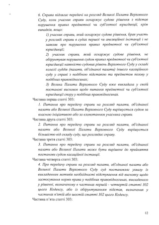 б. Справа підлягає передачі на розгляд Великої Палати Верховного
Суду, коли учасник справи оскар:жує судове рішення з підстав
порушення правил предметної чи суб'єктної юрисдикцй~ крім
випадків, якщо:
1) учасник справи, який оскар:жує судове рішення, брав участь
у розгляді справи в судах першої чи апеляційної інстанції і не
заявляв про порушення правил предметної чи суб'єктної
юрисдикції;
2) учасник справи, який оскар:жує судове рішення, не
обrрунтував порушення судом правил предметної чи суб'єктної
юрисдикції наявністю судових рішень Верховного Суду у складі
колегії суддів (палати, об'єднаної палати) іншого касаційного
суду у справі з подібною підставою та предметом позову у
подібних правовідносинах;
3) Велика Палата Верховного Суду в:же викладала у своїй
постанові висновок щодо питання предметної чи суб'єктної
юрисдикції спору у подібних правовідносинах.
Частина перша статті 303:
1. Питання про передачу справи на розгляд палати, об'єднаної
палати або Великої Палати Верховного Суду вирішується судом за
власною ініціативою або за клопотанням учасника справи.
Частина друга статті 303:
2. Питання про передачу справи на розгляд палати, об'єднаної
палати або Великої Палати Верховного Суду вирzшується
більшістю від складу суду, що розглядає справу.
Частина третя статті 303:
3. Питання про передачу справи на розгляд палати, об'єднаної
палати або Великої Палати мо:же бути вирішене до прийняття
постанови судом касаційної інстанцй:
Частина четверта статті 303:
4. Про передачу справи на розгляд палати, об'єднаної палати або
Великої Палати Верховного Суду суд постановляє ухвалу із
викладенням мотивів необхідності відступлення від висновку щодо
застосування норми права у подібних правовідносинах, викладеного
у рішенні, визначеному в частинах першій - четвертій статті 302
цього Кодексу, або із обrрунтуванням підстав, визначених у
частинах п'ятій або шостій статті 302 цього Кодексу.
Частина п'ята статті 303:
12
 