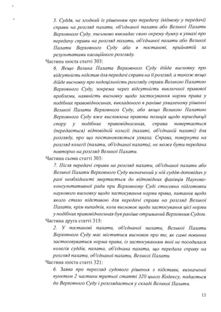 5. Суддя, не згодний із рішенням про передачу (відмову у передачі)
справи на розгляд палати, об'єднаної палати або Великої Палати
Верховного Суду, письмово викладає свою окрему думку в ухвалі про
передачу справи на розгляд палати, об'єднаної палати або Великої
Палати Верховного Суду або в постанові, прийнятій за
результатами касаційного розгляду.
Частина шоста статті 303:
6. Якщо Велика Палата Верховного Суду дійде висновку про
відсутність підстав для передачі справи на іїрозгляд, а також якщо
дійде висновку про недоцільність розгляду справи Великою Палатою
Верховного Суду, зокрема через відсутність виключної правової
проблеми, наявність висновку щодо застосування норми права у
подібних правовідносинах, викладеного в раніше ухваленому рішенні
Великої Палати Верховного Суду, або якщо Великою Палатою
Верховного Суду вже висловлена правова позиція щодо юрисдикції
спору у подібних правовідносинах, справа повертається
(передається) відповідній колегії (палаті, об'єднаній палаті) для
розгляду, про що постановляється ухвала. Справа, повернута на
розгляд колегії (палати, об'єднаної палати), не може бути передана
повторно на розгляд Великої Палати.
Частина сьома статті 303:
7. Після передачі справи на розгляд палати, об'єднаної палати або
Великої Палати Верховного Суду визначений у ній суддя-доповідач у
разі необхідності звертається до відповідних фахівців Науково­
консультативної ради при Верховному Суді стосовно підготовки
наукового висновку щодо застосування норми права, питання щодо
якого стало підставою для передачі справи на розгляд Великої
Палати, крім випадків, коли висновок щодо застосування цієї норми
у подібних правовідносинах бувраніше отриманий Верховним Судом.
Частина друга статті 315:
2. У постанові палати, об'єднаної палати, Великої Палати
Верховного Суду має міститися висновок про те, як саме повинна
застосовуватися норма права, із застосуванням якої не погодилася
колегія суддів, палата, об'єднана палата, що передала справу на
розгляд палати, об'єднаної палати, Великої Палати.
Частина шоста статті 321:
6. Заява про перегляд судового рішення з підстави, визначеної
пунктом 2 частини третьої статті 320 цього Кодексу, подається
до Верховного Суду і розглядається у складі Великої Палати.
13
 