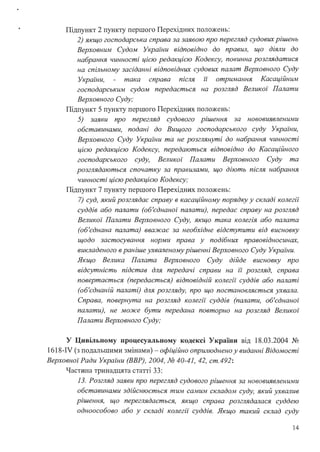 Підпункт 2 пункту першого Перехідних положень:
2) якщо господарська справа за заявою про перегляд судових рішень
Верховним Судом України відповідно до правWІ, що діяли до
набрання чинності цією редакцією Кодексу, повинна розглядатися
на спільному засіданні відповідних судових палат Верховного Суду
України, така справа після ії отримання Касаційним
господарським судом передається на розгляд Великої Палати
Верховного Суду;
Підпункт 5 пункту першого Перехідних положень:
5) заяви про перегляд судового рішення за нововиявленими
обставинами, подані до Вищого господарського суду України,
Верховного Суду України та не розглянуті до набрання чинності
цією редакцією Кодексу, передаються відповідно до Касаційного
господарського суду, Великої Палати Верховного Суду та
розглядаються спочатку за правWІами, що діють після набрання
чинності цією редакцією Кодексу;
Підпункт 7 пункту першого Перехідних положень:
7) суд, який розглядає справу в касаційному порядку у складі колегії
суддів або палати (об'єднаної палати), передає справу на розгляд
Великої Палати Верховного Суду, якщо така колегія або палата
(об'єднана палата) вважає за необхідне відступити від висновку
щодо застосування норми права у подібних правовідносинах,
викладеного в раніше ухваленому рішенні Верховного Суду Украіни.
Якщо Велика Палата Верховного Суду дійде висновку про
відсутність підстав для передачі справи на ії розгляд, справа
повертається (передається) відповідній колегії суддів або палаті
(об'єднаній палаті) для розгляду, про що постановляється ухвала.
Справа, повернута на розгляд колегії суддів (палати, об'єднаної
палати), не може бути передана повторно на розгляд Великої
Палати Верховного Суду;
У Цивільному процесуальному кодексі України від 18.03.2004 №
1618-IV (з подальшими змінами) - офіційно оnрWІюднено у виданні Відомості
Верховноі· Ради Украіни (ВВР), 2004, № 40-41, 42, ст.492:
Частина тринадцята статті 33:
13. Розгляд заяви про перегляд судового рішення за нововиявленими
обставинами здійснюється тим самим складом суду, який ухвалив
рішення, що переглядається, якщо справа розглядалася суддею
одноособово або у складі колегії суддів. Якщо такий склад суду
14
 