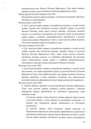 повноваження має Велика Палата Верховного Суду щодо питань
передачі справ на розгляд Великої Палати Верховного Суду.
Абзац другий частини першої статті 401 :
Попередній розгляд справи палатою, об'єднаною палатою, Великою
Палатою не проводиться.
Частина третя статті 403:
З. Суд, який розглядає справу в касаційному порядку у складі колегії"
суддів, палати або об'єднаної палати, передає справу на розгляд
Великоі· Палати, якщо така колегія (палата, об'єднана палата)
вважає за необхідне відступити від висновку щодо застосування
норми права у подібних правовідносинах, викладеного в раніше
ухваленому рішенні Верховного Суду у складі колегії" суддів (палати,
об'єднаної палати) іншого касаційного суду.
Частина четверта статті 403:
4. Суд, який розглядає справу в касаційному порядку у складі колегії
суддів, палати або об'єднаноz· палати, передає справу на розгляд
Великоі· Палати Верховного Суду, якщо така колегія (палата,
об'єднана палата) вважає за необхідне відступити від висновку
щодо застосування норми права у подібних правовідносинах,
викладеного в раніше ухваленому рішенні Великої Палати.
Частина п'ята статті 403:
5. Суд, який розглядає справу в касаційному порядку у складі колегії
або палати, має право передати справу на розгляд Великоі· Палати
Верховного Суду, якщо дійде висновку, що справа містить виключну
правову проблему і така передача необхідна для забезпечення
розвитку права та формування єдиної правозастосовчоz· практики.
Частина шоста статті 403:
б. Справа підлягає передачі на розгляд Великоі· Палати Верховного
Суду, коли учасник справи оскаржує судове рішення з підстав
порушення npaвwi предметноz· чи суб'єктної юрисдикцй: крім
випадків, якщо:
1} учасник справи, який оскаржує судове рішення, брав участь
у розгляді справи в судах першоz· чи апеляційної інстанції і не
заявляв про порушення npaвwi предметноz· чи суб'єктної
юрисдикцй:·
2) учасник справи, який оскаржує судове рішення, не
обtрунтував порушення судом npaвwi предметної чи суб'єктної
юрисдикції наявністю судових рішень Верховного Суду у складі
колегії" суддів (палати, об'єднаної палати) іншого касаційного
16
 