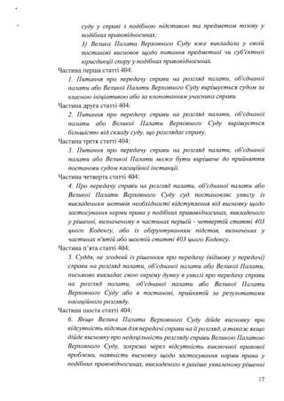 суду у справі з подібною підставою та предметом позову у
подібних правовідносинах;
3) Велика Палата Верховного Суду вже викладала у своїй
постанові висновок щодо питання предметної чи суб'єктної
юрисдикції спору у подібних правовідносинах.
Частина перша статті 404:
1. Питання про передачу справи на розгляд палати, об'єднаної
палати або Великої Палати Верховного Суду вирішується судом за
власною ініціативою або за клопотанням учасника справи.
Частина друга статті 404:
2. Питання про передачу справи на розгляд палати, об'єднаної
палати або Великої Палати Верховного Суду вирішується
більшістю від складу суду, що розглядає справу.
Частина третя статті 404:
3. Питання про передачу справи на розгляд палати, об'єднаної
палати або Великої Палати може бути вирішене до прийняття
постанови судом касаційної інстанції:
Частина четверта статті 404:
4. Про передачу справи на розгляд палати, об'єднаної палати або
Великої Палати Верховного Суду суд постановляє ухвалу із
викладенням мотивів необхідності відступлення від висновку щодо
застосування норми права у подібних правовідносинах, викладеного
у рішенні, визначеному в частинах першій - четвертій статті 403
цього Кодексу, або із обrрунтуванням підстав, визначених у
частинах п'ятій або шостій статті 403 цього Кодексу.
Частина п'ята статті 404:
5. Суддя, не згодний із рішенням про передачу (відмову у передачі)
справи на розгляд палати, об'єднаної палати або Великої Палати,
письмово викладає свою окрему думку в ухвалі про передачу справи
на розгляд палати, об'єднаної палати або Великої Палати
Верховного Суду або в постанові, прийнятій за результатами
касаційного розгляду.
Частина шоста статті 404:
б. Якщо Велика Палата Верховного Суду дійде висновку про
відсутність підстав для передачі справи на іїрозгляд, а також якщо
дійде висновку про недоцільність розгляду справи Великою Палатою
Верховного Суду, зокрема через відсутність виключної правової
проблеми, наявність висновку щодо застосування норми права у
подібних правовідносинах, викладеного в раніше ухваленому рішенні
17
 