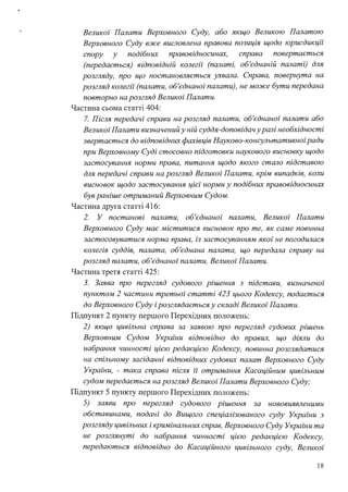 Великої Палати Верховного Суду, або якщо Великою Палатою
Верховного Суду вже висловлена правова позиція щодо юрисдикції
спору у подібних правовідносинах, справа повертається
(передається) відповідній колегії (пшшті, об'єднаній пшшті) для
розгляду, про що постановляється ухвшш. Справа, повернута на
розгляд колегії (пшшти, об'єднаної пшшти), не може бути передана
повторно на розгляд Великої Пшшти.
Частина сьома статті 404:
7. Після передачі справи на розгляд пшшти, об'єднаної палати або
Великої Пшшти визначений у ній суддя-доповідач уразі необхідності
звертається до відповідних фахівців Науково-консультативноїради
при Верховному Суді стосовно підготовки наукового висновку щодо
застосування норми права, питання щодо якого стало підставою
для передачі справи на розгляд Великої Палати, крім випадків, коли
висновок щодо застосування цієї норми у подібних правовідносинах
був раніше отриманий Верховним Судом.
Частина друга статті 416:
2. У постанові палати, об'єднаної палати, Великої Палати
Верховного Суду має міститися висновок про те, як саме повинна
застосовуватися норма права, із застосуванням якої не погодилася
колегія суддів, палата, об'єднана палата, що передала справу на
розгляд палати, об'єднаної палати, Великої Палати.
Частина третя статті 425:
З. Заява про перегляд судового рішення з підстави, визначеної
пунктом 2 частини третьої статті 423 цього Кодексу, подається
до Верховного Суду і розглядається у складі Великої Палати.
Підпункт 2 пункту першого Перехідних положень:
2) якщо цивільна справа за заявою про перегляд судових рішень
Верховним Судом Украіни відповідно до правил, що діяли до
набрання чинності цією редакцією Кодексу, повинна розглядатися
на спільному засіданні відповідних судових палат Верховного Суду
Украіни, - така справа після її отримання Касаційним цивільним
судом передається на розгляд Великої Палати Верховного Суду;
Підпункт 5 пункту першого Перехідних положень:
5) заяви про перегляд судового рішення за нововиявленими
обставинами, подані до Вищого спеціалізованого суду України з
розгляду цивільних і кримінальних справ, Верховного Суду Украіни та
не розглянуті до набрання чинності цією редакцією Кодексу,
передаються відповідно до Касаційного цивільного суду, Великої
18
 
