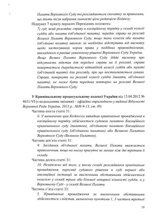 Палати Верховного Суду та розглядаються спочатку за правилами,
що діють після набрання чинності цією редакцією Кодексу;
Підпункт 7 пункту першого Перехідних положень:
7) суд, який розглядає справу в касаційному порядку у складі колегії"
суддів або палати (об'єднаної" палати), передає справу на розгляд
Великої" Палати Верховного Суду, якщо така колегія або палата
(об'єднана палата) вважає за необхідне відступити від висновку
щодо застосування норми права у подібних правовідносинах,
викладеного в раніше ухваленому рішенні Верховного Суду Украі"ни.
Якщо Велика Палата Верховного Суду дійде висновку про
відсутність підстав для передачі справи на ії' розгляд, справа
повертається (передається) відповідній колегії" суддів або палаті
(об'єднаній палаті) для розгляду, про що постановляється ухвала.
Справа, повернута на розгляд колегії" суддів (палати, об'єднаної"
палати), не може бути передана повторно на розгляд Великої
Палати Верховного Суду;
У Кримінальному процесуальному кодексі України від 13.04.2012 №
4651-VI (з подальшими змінами) - офіційно оприлюднено у виданні Відомості
Верховноі"Ради Украі"ни, 2013 р., №№ 9-13, ст. 88:
Частина шоста статті 31 :
б. У визначених цим Кодексом випадках кримінальне провадження в
касаційному порядку здійснюється судовою палатою Касаційного
кримінального суду (палатою), об'єднаною палатою Касаційного
кримінального суду (об'єднаною палатою) або Великою Палатою
Верховного Суду (Великою Палатою).
Частина дев'ята статті 31 :
9. Засідання об'єднаної" палати, Великої" Палати вважається
правомочним, якщо на ньому присутні не менше ніж дві третини ії'
складу.
Частина десята статті 31 :
1О. Незалежно від того, у якому складі розглядалося кримінальне
провадження, перегляд судового рішення в суді першої" або
апеляційної" інстанції" за виключними обставинами здійснюється
колегією у складі трьох або більшої" непарної" кількості суддів, а у
Верховному Суді - у складі Великої" Палати.
Частина п'ята статті 33:
5. Кримінальне провадження за виключними обставинами
здійснюється з підстав, визначених пунктами 1, 3 частини третьої"
19
 