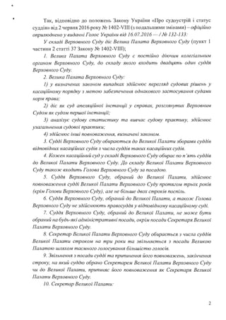 Так, відповідно до положень Закону України «Про судоустрій і статус
суддів» від 2 червня 2016 року № 1402-VIII (з подальшими змінами)-офіційно
оприлюднено у виданні Голос України від 16.07.2016-/№ 132-133:
У складі Верховного Суду діє Велика Палата Верховного Суду (пункт 1
частини 2 статті 37 Закону № 1402-VIII);
1. Велика Палата Верховного Суду є постійно діючим колегіальним
органом Верховного Суду, до складу якого входить двадцять один суддя
Верховного Суду.
2. Велика Палата Верховного Суду:
1) у визначених законом випадках здійснює перегляд судових рішень у
касаційному порядку з метою забезпечення однакового застосування судами
норм права;
2) діє як суд апеляційної інстанції у справах, розглянутих Верховним
Судом як судом першої інстанції;
3) аналізує судову статистику та вивчає судову практику, здійснює
узагальнення судової практики;
4) здійснює інші повнова:JІсення, визначені законом.
3. Судді Верховного Суду обираються до Великої Палати зборами суддів
відповідних касаційних судів з числа суддів таких касаційних судів.
4. Ко:JІСен касаційний суд у складі Верховного Суду обирає по п 'ять суддів
до Великої Палати Верховного Суду. До складу Великої Палати Верховного
Суду тако:JІС входить Голова Верховного Суду за посадою.
5. Суддя Верховного Суду, обраний до Великої Палати, здійснює
повнова:JІСення судді Великоz· Палати Верховного Суду протягом трьох років
(крім Голови Верховного Суду), але не більше двох строків поспіль.
6. Суддя Верховного Суду, обраний до Великоі Палати, а тако:JІС Голова
Верховного Суду не здійснюють правосуддя у відповідному касаційному суді.
7. Суддя Верховного Суду, обраний до Великої Палати, не мо:JІСе бути
обраний на будь-які адміністративні посади, окрім посади Секретаря Великої
Палати Верховного Суду.
8. Секретар Великоz· Палати Верховного Суду обирається з числа суддів
Великої Палати строком на три роки та звільняється з посади Великою
Палатою шляхом таємного голосування більшістю голосів.
9. Звільнення з посади судді та припинення його повнова:JІСень, закінчення
строку, на який суддю обрано Секретарем Великоz· Палати Верховного Суду
чи до Великої Палати, припиняє його повнова:JІсення як Секретаря Великоz·
Палати Верховного Суду.
1О. Секретар Великої Палати:
2
 