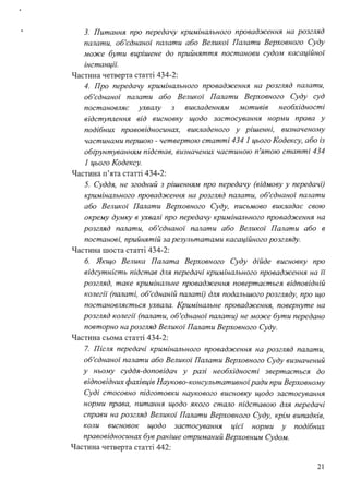 3. Питання про передачу кримінального провадження на розгляд
палати, об'єднаної палати або Великої Палати Верховного Суду
може бути вирішене до прийняття постанови судом касаційної
інстанціі:
Частина четверта статті 434-2:
4. Про передачу кримінального провадження на розгляд палати,
об'єднаної палати або Великої Палати Верховного Суду суд
постановляє ухвалу з викладенням мотивів необхідності
відступлення від висновку щодо застосування норми права у
подібних правовідносинах, викладеного у рішенні, визначеному
частинами першою - четвертою статті 434 1 цього Кодексу, або із
обrрунтуванням підстав, визначених частиною п'ятою статті 434
1 цього Кодексу.
Частина п'ята статті 434-2:
5. Суддя, не згодний з рішенням про передачу (відмову у передачі)
кримінального провадження на розгляд палати, об'єднаної палати
або Великої Палати Верховного Суду, письмово викладає свою
окрему думку в ухвалі про передачу кримінального провадження на
розгляд палати, об'єднаної палати або Великої Палати або в
постанові, прийнятій за результатами касаційного розгляду.
Частина шоста статті 434-2:
6. Якщо Велика Палата Верховного Суду дійде висновку про
відсутність підстав для передачі кримінального провадження на її
розгляд, таке кримінальне провадження повертається відповідній
колегії (палаті, об'єднаній палаті) для подальшого розгляду, про що
постановляється ухвала. Кримінальне провадження, повернуте на
розгляд колегії (палати, об'єднаної палати) не може бути передано
повторно на розгляд Великої Палати Верховного Суду.
Частина сьома статті 434-2:
7. Після передачі кримінального провадження на розгляд палати,
об'єднаної палати або Великої Палати Верховного Суду визначений
у ньому суддя-доповідач у разі необхідності звертається до
відповідних фахівців Науково-консультативноїради при Верховному
Суді стосовно підготовки наукового висновку щодо застосування
норми права, питання щодо якого стало підставою для передачі
справи на розгляд Великої Палати Верховного Суду, крім випадків,
коли висновок щодо застосування ц1є1 норми у подібних
правовідносинах був раніше отриманий Верховним Судом.
Частина четверта статті 442:
21
 