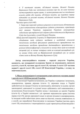4. У постанові палати, об'єднаної палати, Великої Палати
Верховного Суду має міститися висновок про те, як саме повинна
застосовуватися норма права, із застосуванням якої не погодилася
колегія суддів або палата, об'єднана палата, що передала справу
відповідно на розгляд палати, об'єднаної палати, Великої Палати
Верховного Суду.
Частина третя статті 463:
З. Заява про перегляд судового рішення за виключними обставинами
у разі встановлення міжнародною судовою установою, юрисдикція
якої визнана Украz·ною, порушення Україною міжнародних
зобов'язань при вирішенні цієї справи судом подається до Верховного
Суду для іїрозгляду у складі Великої Палати.
Абзац шостий підпункту 2 пункту 21 Перехідних положень:
обладнання залів судового засідання у необхідній кількості
технічними засобами фіксування кримінального провадження та
технічними засобами проведення дистанційного провадження в
режимі відеоконференцй у кількості не менше двох залів на кожний
місцевий суд, не менше чотирьох залів на кожний апеляційний суд,
не менше п 'яти залів на Кримінальний касаційний суд, не менше
п 'яти залів на Велику Палату Верховного Суду;
Автор конституційного подання - народні депутати України,
вважають, що оспорювані положення Закону не відповідають вимогам
статті 6, статті 8, частини другої статті 19, частини 3 статті 125 частини
першої і другої статті 128, статті 129 Конституції України, з огляду на
нижчевикладене.
І. Щодо невідповідності оспорюваних норм вимогам частини першої
і другої статті 128 Конституції України.
У Конституції України встановлено, що Україна є суверенна і незалежна,
демократична, правова держава (стаття 1); державна влада в Україні
здійснюється на засадах її поділу на законодавчу, виконавчу та судову; органи
законодавчої, виконавчої та судової влади здійснюють свої повноваження у
встановлених Конституцією України межах і відповідно до законів України
(стаття 6); в Україні визнається і діє принцип верховенства права (частина
перша статті 8); органи державної влади та органи місцевого самоврядування,
їх посадові особи зобов'язані діяти лише на підставі, в межах повноважень та
у спосіб, що передбачені Конституцією та законами України (частина друга
статті 19); незалежність і недоторканність судді гарантуються Конституцією і
22
 