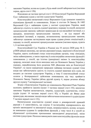 законами України; вплив на суддю у будь-який спосіб забороняється (частини
перша, друга статті 126).
Відповідно до частини третьої статті 125 Конституції України Верховний
Суд є найвищим судом у системі судоустрою України.
Конституційно визначений статус Верховного Суду зумовлює наявність
відповідних функцій та повноважень. Згідно зі статтею 36 Закону № 1402
Верховний Суд є найвищим судом у системі судоустрою України, який
забезпечує сталість та єдність судової практики у порядку та спосіб, визначені
процесуальним законом; здійснює правосуддя як суд касаційної інстанції, а у
випадках, визначених процесуальним законом, - як суд першої або
апеляційної інстанції, в порядку, встановленому процесуальним законом;
забезпечує однакове застосування норм права судами різних спеціалізацій у
порядку та спосіб, визначені процесуальним законом (частина перша, пункти
1, 6 частини другої).
Конституційний Суд України в Рішенні від 18 лютого 2020 року № 2-
р/2020 дійшов висновку, що органи державної влади, закріплені в Конституції
України, мають особливий статус конституційних органів, тому ліквідація,
зміна найменування, а також перегляд їх конституційно визначених функцій і
повноважень у спосіб, що істотно (докорінно) змінює їх конституційну
природу, можливі лише після внесення змін до Основного Закону України у
порядку, передбаченому його розділом ХІІІ "Внесення змін до Конституції
України"; за своєю юридичною природою найвища інстанція судової гілки
влади має забезпечувати єдність та сталість судової практики всіх судів, які
входять до системи судоустрою України, а тому її конституційний статус
полягає у безперервності здійснення повноважень від часу прийняття
Основного Закону України (абзац другий пункту 4, перше речення абзацу
другого пункту 7 мотивувальної частини).
Згідно з Конституцією України до повноважень Верховної Ради України
належить прийняття законів (пункт 3 частини першої статті 85); виключно
законами України визначаються, зокрема, судоустрій, судочинство, статус
суддів (пункт 14 частини першої статті 92); в Україні діє Вища рада
правосуддя, яка вживає заходів щодо забезпечення незалежності суддів (пункт
7 частини першої статті 131).
Визначальною властивістю судової влади в демократичній правовій
державі є її самостійність, що означає її інституційну відокремленість від
органів законодавчої та виконавчої влади, неприпустимість впливу останніх
на виконання суддями їх професійних функцій, у тому числі й у спосіб не
обумовленої суспільними прагненнями законодавчої реорганізації, зміни
системи судоустрою. Належно виконувати свою конституційну функцію щодо
23
 