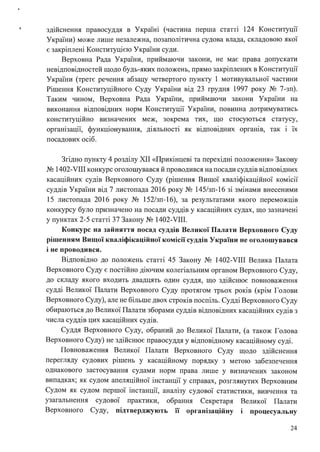 ! здійснення правосуддя в Україні (частина перша статті 124 Конституції
України) може лише незалежна, позаполітична судова влада, складовою якої
є закріплені Конституцією України суди.
Верховна Рада України, приймаючи закони, не має права допускати
невідповідностей щодо будь-яких положень, прямо закріплених в Конституції
України (третє речення абзацу четвертого пункту 1 мотивувальної частини
Рішення Конституційного Суду України від 23 грудня 1997 року № 7-зп).
Таким чином, Верховна Рада України, приймаючи закони України на
виконання відповідних норм Конституції України, повинна дотримуватись
конституційно визначених меж, зокрема тих, що стосуються статусу,
організації, функціонування, діяльності як відповідних органів, так і їх
посадових осіб.
Згідно пункту 4 розділу ХІІ «Прикінцеві та перехідні положення» Закону
№ 1402-VIII конкурс оголошувався й проводився на посади суддів відповідних
касаційних судів Верховного Суду (рішення Вищої кваліфікаційної комісії
суддів України від 7 листопада 2016 року № 145/зп-16 зі змінами внесеними
15 листопада 2016 року № 152/зп-16), за результатами якого переможців
конкурсу було призначено на посади суддів у касаційних судах, що зазначені
у пунктах 2-5 статті 37 Закону № 1402-VIII.
Конкурс на зайняття посад суддів Великої Палати Верховного Суду
рішенням Вищої кваліфікаційної комісії суддів України не оголошувався
і не проводився.
Відповідно до положень статті 45 Закону № 1402-VIII Велика Палата
Верховного Суду є постійно діючим колегіальним органом Верховного Суду,
до складу якого входить двадцять один суддя, що здійснює повноваження
судді Великої Палати Верховного Суду протягом трьох років (крім Голови
Верховного Суду), але не більше двох строків поспіль. Судді Верховного Суду
обираються до Великої Палати зборами суддів відповідних касаційних судів з
числа суддів цих касаційних судів.
Суддя Верховного Суду, обраний до Великої Палати, (а також Голова
Верховного Суду) не здійснює правосуддя у відповідному касаційному суді.
Повноваження Великої Палати Верховного Суду щодо здійснення
перегляду судових рішень у касаційному порядку з метою забезпечення
однакового застосування судами норм права лише у визначених законом
випадках; як судом апеляційної інстанції у справах, розглянутих Верховним
Судом як судом першої інстанції, аналізу судової статистики, вивчення та
узагальнення судової практики, обрання Секретаря Великої Палати
Верховного Суду, пщтверджують її організаційну I процесуальну
24
 