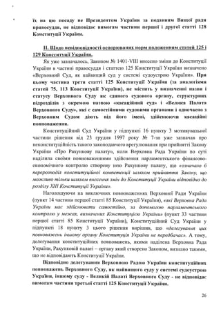 їх на цю посаду не Президентом України за поданням Вищої ради
правосуддя, не відповідає вимогам частини першої і другої статrі 128
Конституції України.
11. Щодо невідповідності оспорюваних норм положенням статей 125 і
129 Конституції України.
Як уже зазначалось, Законом № 1401-VIII внесено зміни до Конституції
України в частині правосуддя і статтею 125 Конституції України визначено
«Верховний Суд, як найвищий суд у системі судоустрою України». При
цьому частина третя статrі 125 Конституції України (за аналогіями
статей 75, 113 Конституції України), не містить у визначенні назви і
статусу Верховного Суду як єдиного судового органу, структурних
підрозділів з окремою назвою «касаційний суд» і «Велика Палата
Верховного Суду», які є самостійними судовими органами і одночасно з
Верховним Судом діють від його імені, здійснюючи касаційні
повноваження.
Конституційний Суд України у підпункті 16 пункту 3 мотивувальної
частини рішення від 23 грудня 1997 року № 7-зп уже зазначав про
неконституційність такого законодавчого врегулювання при прийнятті Закону
України «Про Рахункову палату», коли Верховна Рада України по суті
наділила своїми повноваженнями здійснення парламентського фінансово­
економічного контролю створену нею Рахункову палату, що «означало б
перерозподіл конституційної компетенції шляхом прийняття Закону, що
можливо тільки шляхом внесення змін до Конституції України відповідно до
розділу ХІІІ Конституції України».
Наголошуючи на виключних повноваженнях Верховної Ради України
(пункт 14 частини першої статті 85 Конституції України), «які Верховна Рада
України має здійснювати самостійно, за допомогою парламентського
контролю у межах, визначених Конституцією Украіни» (пункт 33 частини
першої статті 85 Конституції України), Конституційний Суд України у
підпункті 18 пункту 3 цього рішення вирішив, що «делегування цих
повноважень іншому органу Конституція України не передбачає». А тому,
делегування конституційних повноважень, якими наділена Верховна Рада
України, Рахунковій палаті - органу який створено Законом, визнано такими,
що не відповідають Конституції України.
Відповідно делегування Верховною Радою України конституційних
повноважень Верховного Суду, як найвищого суду у системі судоустрою
України, іншому суду - Великій Палаті Верховного Суду - не відповідає
вимогам частини третьої статті 125 Конституції України.
26
 