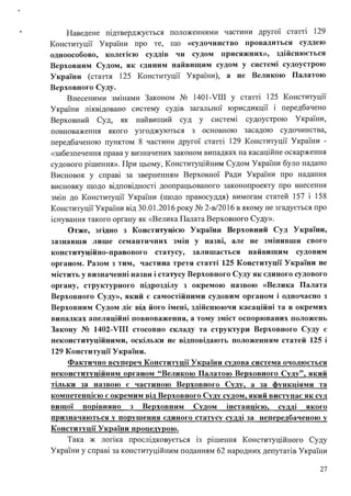 Наведене підтверджується положеннями частини другої статті 129
Конституції України про те, що «судочинство провадиться суддею
одноособово, колегією суддів чи судом присяжних», здійснюється
Верховним Судом, як єдиним найвищим судом у системі судоустрою
України (стаття 125 Конституції України), а не Великою Палатою
Верховного Суду.
Внесеними змінами Законом No 1401-VIII у статті 125 Конституції
України ліквідовано систему судів загальної юрисдикції і передбачено
Верховний Суд, як найвищий суд у системі судоустрою України,
повноваження якого узгоджуються з основною засадою судочинства,
передбаченою пунктом 8 частини другої статті 129 Конституції України -
«забезпечення права у визначених законом випадках на касаційне оскарження
судового рішення». При цьому, Конституційним Судом України було надано
Висновок у справі за зверненням Верховної Ради України про надання
. . .
висновку щодо вщповщносп доопрацьованого законопроекту про внесення
змін до Конституції України (щодо правосуддя) вимогам статей 157 і 158
Конституції України від 30.01.2016 року No 2-в/2016 в якому не згадується про
існування такого органу як «Велика Палата Верховного Суду».
Отже, згідно з Конституцією України Верховний Суд України,
зазнавши лише семантичних змін у назві, але не змінивши свого
конституційно-правового статусу, залишається найвищим судовим
органом. Разом з тим, частина третя статті 125 Конституції України не
містить у визначенні назви і статусу Верховного Суду як єдиного судового
органу, структурного підрозділу з окремою назвою «Велика Палата
Верховного Суду», який є самостійними судовим органом і одночасно з
Верховним Судом діє від його імені, здійснюючи касаційні та в окремих
випадках апеляційні повноваження, а тому зміст оспорюваних положень
Закону № 1402-VIII стосовно складу та структури Верховного Суду є
неконституційними, оскільки не відповідають положенням статей 125 і
129 Конституції України.
Фактично всупереч Конституції України судова система очолюється
неконституційним органом "Великою Палатою Верховного Суду", який
тільки за назвою є частиною Верховного Суду, а за функціями та
компетенцією є окремим від Верховного Суду судом, який виступає як суд
вищої пор1вняно з Верховним Судом інстанцією, судді якого
призначаються у порушення єдиного статусу судді за непередбаченою у
Конституції України процедурою.
Така ж логіка прослідковується із рішення Конституційного Суду
України у справі за конституційним поданням 62 народних депутатів України
27
 