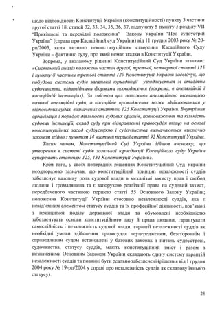 щодо відповідності Конституції України (конституційності) пункту 3 частини
другої статті 18, статей 32, 33, 34, 35, 36, 37, підпункту 5 пункту 3 розділу VII
"Прикінцеві та перехідні положення" Закону України "Про судоустрій
України" (справа про Касаційний суд України) від 11 грудня 2003 року № 20-
рп/2003, яким визнано неконституційним створення Касаційного Суду
України-фактично суду, про який немає згадки в Конституції України.
Зокрема, у вказаному рішенні Конституційний Суд України зазначає:
«Системний аналіз положень частин другоі: третьоі: четвертої статті 125
і пункту 8 частини третьої статті 129 Конституції Украіни засвідчує, що
побудова системи судів загальної юрисдикції узгоджується зі стадіями
судочинства, відповідними формами провадження (зокрема, в апеляційній і
касаційній інстанціях). За змістом цих положень апеляційною інстанцією
названі апеляційні суди, а касаційне провадження може здійснюватися у
відповідних судах, визначених статтею 125 Конституції України. Внутрішня
організація і порядок діяльності судових органів, повноваження та кількість
судових інстанцій, склад суду при відправленні правосуддя тощо на основі
конституційних засад судоустрою і судочинства визначаються виключно
законом згідно з пунктом 14 частини першої статті 92 Конституції Украіни.
Таким чином, Конституційний Суд Украіни дійшов висновку, що
утворення в системі судів загальної юрисдикції Касаційного суду Украіни
суперечить статтям 125, 131 Конституції Украіни».
Крім того, у своїх попередніх рішеннях Конституційний Суд України
неодноразово зазначав, що конституційний принцип незалежності суддів
забезпечує важливу роль судової влади в механізмі захисту прав і свобод
людини і громадянина та є запорукою реалізації права на судовий захист,
передбаченого частиною першою статті 55 Основного Закону України;
положення Конституції України стосовно незалежності суддів, яка є
невід'ємним елементом статусу суддів та їх професійної діяльності, пов'язані
з принципом поділу державної влади та обумовлені необхідністю
забезпечувати основи конституційного ладу й права людини, гарантувати
самостійність і незалежність судової влади; гарантії незалежності суддів як
необхідні умови здійснення правосуддя неупередженим, безстороннім і
справедливим судом встановлені у базових законах з питань судоустрою,
судочинства, статусу суддів, мають конституційний зміст і разом з
визначеними Основним Законом України складають єдину систему гарантій
незалежності суддів та повинні бути реально забезпечені (рішення від 1грудня
2004 року № 19-рп/2004 у справі про незалежність суддів як складову їхнього
статусу).
28
 