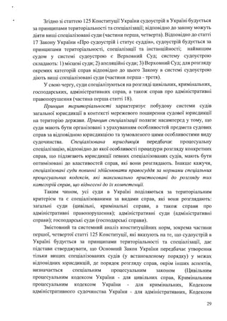 • Згідно зі статтею 125 Конституції України судоустрій в Україні будується
за принципами територіальності та спеціалізації; відповідно до закону можуть
діяти вищі спеціалізовані суди (частини перша, четверта). Відповідно до статгі
17 Закону України «Про судоустрій і статус суддів», судоустрій будується за
принципами територіальності, спеціалізації та інстанційності; найвищим
судом у системі судоустрою є Верховний Суд; систему судоустрою
складають: 1) місцеві суди; 2) апеляційні суди; 3) Верховний Суд; для розгляду
окремих категорій справ відповідно до цього Закону в системі судоустрою
діють вищі спеціалізовані суди (частини перша - третя).
У свою чергу, суди спеціалізуються на розгляді цивільних, кримінальних,
господарських, адміністративних справ, а також справ про адм1юстративні
правопорушення (частина перша статгі 18).
Принцип територіальності характеризує побудову системи судів
загальної юрисдикції в контексті мережевого поширення судової юрисдикції
на територію держави. Принцип спеціалізації полягає насамперед у тому, що
суди мають бути організовані з урахуванням особливостей предмета судових
справ за відповідною юрисдикцією та зумовленого цими особливостями виду
судочинства. Спеціалізована юрисдикція передбачає процесуальну
спеціалізацію, відповідно до якої особливості процедури розгляду конкретних
справ, що підлягають юрисдикції певних спеціалізованих судів, мають бути
оптимізовані до властивостей справ, які вони розглядають. Інакше кажучи,
спеціалізовані суди повинні здійснювати правосуддя за нормами спеціальних
процесуальних кодексів, які максимально пристосовані до розгляду тих
категорій справ, що віднесені до і:Х компетенції.
Таким чином, усі суди в Україні поділяються за територіальним
. . . .
критер1єм та є спещал1зованими за видами справ, яю вони розглядають:
загальні суди (цивільні, кримінальні справи, а також справи про
адміністративні правопорушення); адміністративні суди (адміністративні
справи); господарські суди (господарські справи).
Змістовний та системний аналіз конституційних норм, зокрема частини
першої, четвертої статгі 125 Конституції, які вказують на те, що судоустрій в
Україні будується за принципами територіальності та спеціалізації, дає
підстави стверджувати, що Основний Закон України передбачає утворення
тільки вищих спеціалізованих судів (у встановленому порядку) у межах
відповідних юрисдикцій, де порядок розгляду справ, окрім інших аспектів,
визначається спещальним процесуальним законом (Цивільним
процесуальним кодексом України - для цивільних справ, Кримінальним
процесуальним кодексом України для кримшальних, Кодексом
адміністративного судочинства України - для адміністративних, Кодексом
29
 
