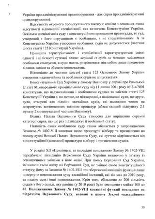 • України про адміністративні правопорушення - для справ про адміністративні
правопорушення).
Відсутність окремого процесуального закону є однією з основних ознак
відсутності відповідної спеціалізації, яка визначена Конституцією України.
Оскільки спеціалізація суду є конституційним принципом правосуддя, то суд,
утворений з його порушенням є особливим, а не спеціалізованим. А за
Конституцією України утворення особливих судів не допускається (частина
шоста статті 125 Конституції України).
Принципи територіальності і спеціалізації характеризуються ідеєю
єдності і цілісності судової влади: жодний із судів не повинен наділятися
особливим статусом, а суди мають розрізнятися між собою лише предметом
відання, колом та обсягом повноважень.
Відповідно до частини шостої статті 125 Основного Закону України
створення надзвичайних та особливих судів не допускається.
Конституційний Суд України у своєму Висновку у справі про Римський
Статут Міжнародного кримінального суду від 11 липня 2001 року № З-в/2001
констатував, що надзвичайними і особливими судами за змістом статті 125
Конституції України є, по-перше, не міжнародні, а національні суди, по-друге,
суди, створені для підміни звичайних судів, які належним чином не
дотримують встановлених законом процедур (абзац сьомий підпункту 2.1
пункту 2 мотивувальної частини Висновку).
Велика Палата Верховного Суду створена для вирішення окрем01
категорії справ, що ще раз підтверджує її особливий статус.
Наявність ознак особливого суду також вбачається у запроваджених
Законом № 1402-VIII винятках щодо процедури відбору та призначення на
посаду судді Великої Палати Верховного Суду, які суттєво відрізняються від
конституційної (загальної) процедури відбору і призначення суддів.
У розділі ХІІ «Прикінцеві та перехідні положення» Закону № 1402-VIII
передбачено ліквідацію Верховного Суду України виключно у зв'язку із
семантичними змінами в його назві. При цьому Верховний Суд України,
змінюючи свою назву на Верховний Суд, не змінює свого конституційного
статусу; йому за Законом № 1402-VIII при збереженні нинішніх функцій лише
повернуто повноваження суду касаційної інстанції, які він мав до 2010 року,
та надано деякі інші повноваження. Крім того, збільшено до 200 кількість
суддів у його складі, яку раніше (у 201О році) було зменшено з майже 1ОО до
48. Положеннями Закону № 1402-VIII касаційні функції покладено на
підрозділи Верховного Суду, названі в цьому Законі «касаційними
30
 