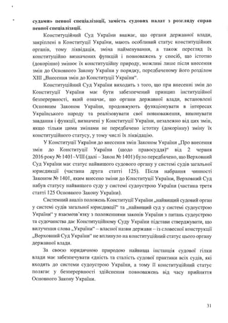 • судами» певної спеціалізації, зам1сть судових палат з розгляду справ
певної спеціалізації.
Конституційний Суд України вважає, що органи державної влади,
закріплені в Конституції України, мають особливий статус конституційних
органів, тому ліквідація, зміна найменування, а також перегляд їх
конституційно визначених функцій і повноважень у спосіб, що істотно
(докорінно) змінює їх конституційну природу, можливі лише після внесення
змін до Основного Закону України у порядку, передбаченому його розділом
ХІІІ "Внесення змін до Конституції України".
Конституційний Суд України виходить з того, що при внесенні змін до
Конституції України має бути забезпечений принцип інституційної
безперервності, який означає, що органи державної влади, встановлені
Основним Законом України, продовжують функціонувати в інтересах
Українського народу та реалізовувати свої повноваження, виконувати
завдання і функції, визначені у Конституції України, незалежно від цих змін,
якщо тільки цими змінами не передбачено істотну (докорінну) зміну їх
конституційного статусу, у тому числі їх ліквідацію.
У Конституції України до внесення змін Законом України "Про внесення
змш до Конституції України (щодо правосуддя)" від 2 червня
2016 року № 1401-VIII (далі - Закон № 1401) було передбачено, що Верховний
Суд України має статус найвищого судового органу у системі судів загальної
юрисдикції (частина друга статті 125). Після набрання чинності
Законом № 1401, яким внесено зміни до Конституції України, Верховний Суд
набув статусу найвищого суду у системі судоустрою України (частина третя
статті 125 Основного Закону України).
Системний аналіз положень Конституції України "найвищий судовий орган
у системі судів загальної юрисдикції'' та "найвищий суд у системі судоустрою
України" у взаємозв'язку з положеннями законів України з питань судоустрою
та судочинства дає Конституційному Суду України підстави стверджувати, що
вилучення слова "України" - власної назви держави-із словесної конструкції
"Верховний Суд України" не вплинуло на конституційний статус цього органу
державної влади.
За своєю юридичною природою найвища інстанція судової гілки
влади має забезпечувати єдність та сталість судової практики всіх судів, які
входять до системи судоустрою України, а тому її конституційний статус
полягає у безперервності здійснення повноважень від часу прийняття
Основного Закону України.
31
 