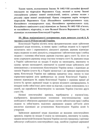 • Таким чином, положеннями Закону № 1402-VIII касаційні функції
покладено на підрозділи Верховного Суду, названі в цьому Законі
«касаційними судами» певної спеціалізації, замість судових пшzат з
розгляду справ певної спеціалізації: Однак створення окрім чотирьох
підрозділів Верховного Суду (Касаційного адміністративного суду,
Касаційного господарського суду, Касаційного кримінального суду,
Касаційного цивільного суду) відповідно до Закону № 1402-VШ п'ятого,
не касаційного, підрозділу, а саме Великої Палати Верховного Суду, не
відповідає положенням Конституції України.
ІІІ. Щодо невідповідності оспорюваних норм вимогам статей 6, 8,
частині 2 статті 19 Конституції України.
Конституція України містить низку фундаментальних щодо здійснення
державної влади положень, за якими: права і свободи людини та їх гарантії
. . . . . . .
визначають змІст І спрямоваюсть дІяльносп держави; держава вщповщає
перед людиною за свою діяльність; утвердження і забезпечення прав і свобод
людини є головним обов'язком держави (частина друга статті З); ніхто не
може узурпувати державну владу (частина четверта статті 5); державна влада
в Україні здійснюється на засадах її поділу на законодавчу, виконавчу та
судову; органи законодавчої, виконавчої та судової влади здійснюють свої
повноваження у встановлених Конституцією України межах і відповідно до
законів України (стаття 6); в Україні визнається і діє принцип верховенства
права; Конституція України має найвищу юридичну силу; закони та інші
нормативно-правові акти приймаються на основі Конституції України і
повинні відповідати їй; норми Конституції України є нормами прямої дії
(стаття 8); органи державної влади та органи місцевого самоврядування, їх
посадові особи зобов'язані діяти лише на підставі, в межах повноважень та у
спосіб, що передбачені Конституцією та законами України (частина друга
статті 19).
Названі конституційні приписи, перебуваючи у взаємозв'язку,
відображають фундаментальне положення конституціоналізму щодо
необхідності обмеження державної влади з метою забезпечення прав і свобод
людини та зобов'язують наділених державною владою суб'єктів діяти
виключно відповідно до установлених Конституцією України цілей їх
утворення .
Здійснення державної влади відповідно до вказаних конституційних
приписів, зокрема на засадах її поділу на законодавчу, виконавчу та судову,
завдяки визначеній Основним Законом України системі стримувань і противаг
забезпечує стабільність конституційного ладу, запобігає узурпації державної
32
 