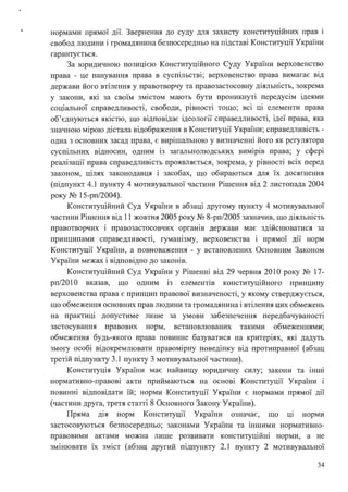 нормами прямої дії. Звернення до суду для захисту конституційних прав і
свобод людини і громадянина безпосередньо на підставі Конституції України
гарантується.
За юридичною позицією Конституційного Суду України верховенство
. . .
права - це панування права в сусшльств1; верховенство права вимагає вщ
держави його втілення у правотворчу та правозастосовну діяльність, зокрема
у закони, які за своїм змістом мають бути проникнуті передусім ідеями
соціальної справедливості, свободи, рівності тощо; всі ці елементи права
об'єднуються якістю, що відповідає ідеології справедливості, ідеї права, яка
значною мірою дістала відображення в Конституції України; справедливість -
одна з основних засад права, є вирішальною у визначенні його як регулятора
суспільних відносин, одним із загальнолюдських вимірів права; у сфері
реалізації права справедливість проявляється, зокрема, у рівності всіх перед
законом, цілях законодавця і засобах, що обираються для їх досягнення
(підпункт 4.1 пункту 4 мотивувальної частини Рішення від 2 листопада 2004
року № 15-рп/2004).
Конституційний Суд України в абзаці другому пункту 4 мотивувальної
частини Рішення від 11 жовтня 2005 року № 8-рп/2005 зазначив, що діяльність
правотворчих і правозастосовчих органів держави має здійснюватися за
принципами справедливості, гуманізму, верховенства і прямої дії норм
Конституції України, а повноваження - у встановлених Основним Законом
України межах і відповідно до законів.
Конституційний Суд України у Рішенні від 29 червня 2010 року № 17-
рп/201 О вказав, що одним 1з елеменпв конституційного принципу
верховенства права є принцип правової визначеності, у якому стверджується,
що обмеження основних прав людини та громадянина і втілення цих обмежень
на практиці допустиме лише за умови забезпечення передбачуваності
застосування правових норм, встановлюваних такими обмеженнями;
обмеження будь-якого права повинне базуватися на критеріях, які дадуть
змогу особі відокремлювати правомірну поведінку від протиправної (абзац
третій підпункту 3.1 пункту З мотивувальної частини).
Конституція України має найвищу юридичну силу; закони та інші
нормативно-правові акти приймаються на основі Конституції України і
повинні відповідати їй; норми Конституції України є нормами прямої дії
(частини друга, третя статті 8 Основного Закону України).
Пряма д1я норм Конституції України означає, що ЦІ норми
застосовуються безпосередньо; законами України та іншими нормативно­
правовими актами можна лише розвивати конституційні норми, а не
змінювати їх зміст (абзац другий підпункту 2.1 пункту 2 мотивувально1
34
 