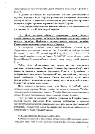 частини Рішення Конституційного Суду України від 8 вересня 2016 року № 6-
рп/2016).
В даному ж випадку на переконання суб'єкта конституційного
подання Верховна Рада України ухваливши оспорювані положення
Закону № 1402-VIII встановила положення та регламентувала правовий
порядок в розріз з прямими нормами Конституції України.
Отже, оспорювані положення Закону не відповідають вимогам статей
6, 8, частині 2 статті 19 Конституції України.
IV. Шодо неконституційності оспорюваних норм Кодексу
адміністративного судочинства України, Господарського процесуального
кодексу України, Цивільного процесуального кодексу України,
Кримінального процесуального кодексу України.
У попередніх розділах даного конституційного подання було
обrрунтовано невідповідність вимогам статті 6, статті 8, частині другій статті
19, частині З статті 125, частині першій і другій статті 128, статті 129
Конституції України положень Закону № 1402-VIII щодо обрання суддів
Великої Палати Верховного Суду та стосовно складу та структури Верховного
Суду.
Тобто, було обrрунтовано, що судова система очолюється
неконституційним органом "Великою Палатою Верховного Суду", який
тільки за назвою є частиною Верховного Суду, а за функціями та
компетенцією є окремим від Верховного Суду судом, який виступає як суд
вищої порівняно з Верховним Судом інстанцією, судд1 якого
призначаються у порушення єдиного статусу судді за непередбаченою у
Конституції України процедурою.
Втім, діяльність вказаного органу крім Закону № 1402-VIII також
регламентована нормами Кодексу адміністративного судочинства України,
Господарського процесуального кодексу України, Цивільного процесуального
кодексу України, Кримінального процесуального кодексу України.
Тому, з огляду на неконституційність створення та функціонування
Великої Палати Верховного Суду виникає необхідність у визнанні
неконституційними норм процесуальних кодексів, якими врегульовано її
діяльність, оскільки такі норми процесуальних кодексів не відповідають
вимогам статті 8 Конституції України.
V. Шодо висновку Венеціанської комісії.
Європейська комісія за демократію через право або Венеціанська комісія
- дорадчий орган Ради Європи з питань конституційного права, котрий надає
35
 