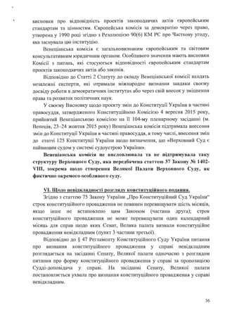 висновки про відповідність проектів законодавчих актш європейським
стандартам та цінностям. Європейська комісія за демократію через право,
утворена у 1990 році згідно з Резолюцією 90(6) КМ РЄ про Часткову угоду,
. .
яка заснувала цю шституц1ю.
Венеціанська комісія є загальновизнаним європейським та світовим
консультативним юридичним органом. Особливого значення мають висновки
Комісії з питань, які стосуються відповідності європейським стандартам
проектів законодавчих актів або законів.
Відповідно до Статті 2 Статуту до складу Венеціанської комісії входять
незалежні експерти, які отримали міжнародне визнання завдяки своєму
досвіду роботи в демократичних інститутах або через свій внесок у зміцнення
права та розвиток поштичних наук.
У своєму Висновку щодо проекту змін до Конституції України в частині
правосуддя, затвердженого Конституційною Комісією 4 вересня 2015 року,
прийнятий Венеціанською комісією на її 104-му пленарному засіданні (м.
Венеція, 23-24 жовтня 2015 року) Венеціанська комісія підтримала внесення
змін до Конституції України в частині правосуддя, в тому числі, внесення змін
до статті 125 Конституції України щодо визначення, що «Верховний Суд є
найвищим судом у системі судоустрою України».
Венеціанська комісія не висловлювала та не підтримувала таку
структуру Верховного Суду, яка передбачена статтею 37 Закону № 1402-
VIII, зокрема щодо створення Великої Палати Верховного Суду, як
фактично окремого особливого суду.
VI. Щодо невідкладності розгляду конституційного подання.
Згідно з статтею 75 Закону України "Про Конституційний Суд України"
строк конституційного провадження не повинен перевищувати шість місяців,
якщо шше не встановлено цим Законом (частина друга); строк
конституційного провадження не може перевищувати один календарний
місяць для справ щодо яких Сенат, Велика палата визнали конституційне
провадження невідкладним (пункт З частини третьої).
Відповідно до§ 47 Регламенту Конституційного Суду України питання
про визнання конституційного провадження у справ~ невідкладним
розглядається на засіданні Сенату, Великої палати одночасно з розглядом
питання про форму конституційного провадження у справі за пропозицією
Судді-доповідача у справ~. На засіданні Сенату, Великої палати
постановляється ухвала про визнання конституційного провадження у справі
невщкладним.
36
 