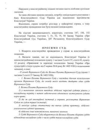 Порушені у конституційному поданні питання мають особливе суспільне
значення.
За таких обставин правова ситуація, потребує невідкладного реагування з
боку Конституційного Суду України для вщновлення верховенства
Конституції України.
Відповідно, справа потребує розгляду у найкоротші строки, а тому
конституційне провадження має бути визнано невідкладним.
На підставі вищевикладеного, керуючись статтями 147, 150, 152
Конституції України, статтями 7, 51, 52, 75, 84 Закону України «Про
Конституційний Суд України», §47 Регламенту Конституційного Суду
України,-
пр о сим о с у Д:
1. Відкрити конституційне провадження у справі за конституційним
поданням.
2. Визнати такими, що не відповідають Конституції України (є
неконституційними) положення пункту 1 частини 2 статті 37, статті 45, пункту
12 розділу «Прикінцеві та перехідні положення» Закону України «Про
судоустрій і статус суддів» від 2 червня 2016 року № 1402-VIII (з подальшими
змінами), а саме:
- У складі Верховного Суду діє Велика Палата Верховного Суду (пункт 1
частини 2 статті 37 Закону № 1402-VIII);
- 1. Велика Палата Верховного Суду є постійно діючим колегіальним
органом Верховного Суду, до складу якого входить двадцять один суддя
Верховного Суду.
2. Велика Палата Верховного Суду:
1) у визначених законом випадках здійснює перегляд судових рішень у
касаційному порядку з метою забезпечення однакового застосування судами
норм права;
2) діє як суд апеляційної інстанції у справах, розглянутих Верховним
Судом як судом першої інстанції;
З) аналізує судову статистику та вивчає судову практику, здійснює
узагальнення судової практики;
4) здійснює інші повноваження, визначені законом.
З. Судді Верховного Суду обираються до Великої Палати зборами суддів
відповідних касаційних судів з числа суддів таких касаційних судів.
37
 