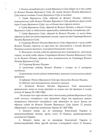 4. Кожен касаційний суд у складі Верховного Суду обирає по п 'ять суддів
до Великої Палати Верховного Суду. До складу Великої Палати Верховного
Суду також входить Голова Верховного Суду за посадою.
5. Суддя Верховного Суду, обраний до Великої Палати, здійснює
повноваження судді Великої Палати Верховного Суду протягом трьох років
(крім Голови Верховного Суду), але не більше двох строків поспіль.
6. Суддя Верховного Суду, обраний до Великої Палати, а також Голова
Верховного Суду не здійснюють правосуддя у відповідному касаційному суді.
7. Суддя Верховного Суду, обраний до Великої Палати, не може бути
обраний на будь-які адміністративні посади, окрім посади Секретаря Великої
Палати Верховного Суду.
8. Секретар Великої Палати Верховного Суду обирається з числа суддів
Великої Палати строком на три роки та звільняється з посади Великою
Палатою шляхом таємного голосування більшістю голосів.
9. Звільнення з посади судді та припинення його повноважень, закінчення
строку, на який суддю обрано Секретарем Великої Палати Верховного Суду
чи до Великої Палати, припиняє його повноваження як Секретаря Великої
Палати Верховного Суду.
1О. Секретар Великої Палати:
1) організовує роботу Великої Палати і головує на її пленарних
засіданнях;
2) організовує аналіз судової статистики, вивчення іузагальнення судової
практики;
З) інформує Пленум Верховного Суду про діяльність Великої Палати;
4) здійснює інші повноваження, визначені законом.
11. Засідання Великої Палати Верховного Суду вважається
правомочним, якщо на ньому присутні не менше ніж дві третини її складу
(стаття 45 Закону № 1402-VIII);
- Не пізніше ніж через десять днів з дня початкуроботи Верховного Суду
судді кожного касаційного суду проводять збори для вирішення питань
внутрішньої діяльності касаційного суду відповідно до цього Закону та
обрання суддів до Великої Палати Верховного Суду (пункт 12 розділу
«Прикінцеві та перехідні положення» Закону № 1402-VIII).
3. Визнати такою, що не відповідає Конституції України (є
неконституційною) частину третю статті 23 Кодексу адміністративного
судочинства України.
4. Визнати таким, що не відповідає Конституції України (є
неконституційним) абзац другий частини п'ятнадцятої статті 31 Кодексу
38
 