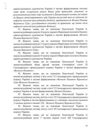 адмш1стративного судочинства України в частині формулювання «позовні
заяви щодо оскарження рішень Вищої ради правосуддя, ухвалених за
результатами розгляду скарг на рішення їїДисциплінарної палати, які подані
до Вищого адміністративного суду Украіни та розгляд яких не закінчено до
набрання чинності цією редакцією Кодексу, передаються до Великої Палати
Верховного Суду і розглядаються спочатку за правилами, що діють після
набрання чинності цією редакцією Кодексу».
37. Визнати таким, що не відповідає Конституції України (є
неконституційним) підпункт 6 пункту першого Перехідних положень Кодексу
адміністративного судочинства України в частині формулювання <<Великої
Палати Верховного Суду».
38. Визнати таким, що не відповідає Конституції України (є
неконституційним) підпункт 7 пункту першого Перехідних положень Кодексу
адміністративного судочинства України в частині формулювання <<Великої
Палати Верховного Суду».
39. Визнати таким, що не відповідає Конституції України (є
неконституційним) підпункт 8 пункту першого Перехідних положень Кодексу
адміністративного судочинства України.
40. Визнати таким, що не відповідає Конституції України (є
неконституційним) абзац другий частини п'ятнадцятої статп 32
Господарського процесуального кодексу України в частині формулювань
<<Великою Палатою».
41. Визнати такою, що не відповідає Конституції України (є
неконституційною) частину п'яту статті 33 Господарського процесуального
кодексу України в частині формулювання «Великою Палатою Верховного
Суду (Великою Палатою)».
42. Визнати такою, що не відповідає Конституції України (є
неконституційною) частину сьому статті 33 Господарського процесуального
кодексу України в частині формулювання «Великої Палати».
43. Визнати такою, що не відповідає Конституції України (є
неконституційною) частину дев'яту статті 33 Господарського процесуального
кодексу України в частині формулювання «а з підстави, визначеної пунктом
2 частини третьої статті 320, - Великою Палатою Верховного Суду».
44. Визнати такою, що не відповідає Конституції України (є
неконституційною) частину шосту статті 39 Господарського процесуального
кодексу України.
45. Визнати таким, що не відповідає Конституції України (є
неконституційним) пункт 7 частини першої статті 228 Господарського
42
 