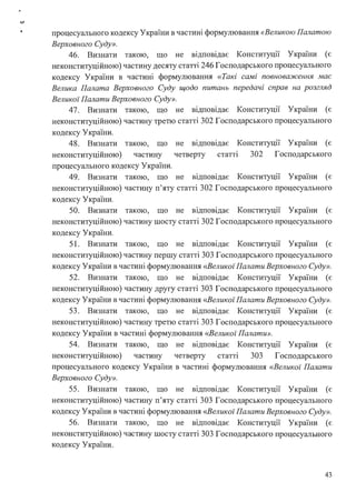 процесуального кодексу України в частині формулювання «Великою Палатою
Верховного Суду».
46. Визнати такою, що не відповідає Конституції України (є
неконституційною) частину десяту статті 246 Господарського процесуального
кодексу України в частині формулювання «Такі самі повноваження має
Велика Палата Верховного Суду щодо питань передачі справ на розгляд
Великої Палати Верховного Суду».
47. Визнати такою, що не відповідає Конституції України (є
неконституційною) частину третю статті 302 Господарського процесуального
кодексу України.
48. Визнати такою, що
неконституційною) частину
процесуального кодексу України.
не відповідає Конституції України (є
четверту статт1 302 Господарського
49. Визнати такою, що не відповідає Конституції України (є
неконституційною) частину п'яту статті 302 Господарського процесуального
кодексу України.
50. Визнати такою, що не відповідає Конституції України (є
неконституційною) частину шосту статті 302 Господарського процесуального
кодексу України.
51. Визнати такою, що не відповідає Конституції України (є
неконституційною) частину першу статті 303 Господарського процесуального
кодексу України в частині формулювання <<Великої Палати Верховного Суду».
52. Визнати такою, що не відповідає Конституції України (є
неконституційною) частину другу статті 303 Господарського процесуального
кодексу України в частині формулювання <<Великої Палати Верховного Суду».
53. Визнати такою, що не відповідає Конституції України (є
неконституційною) частину третю статті 303 Господарського процесуального
кодексу України в частині формулювання <<Великої Палати».
54. Визнати такою, що не відповідає Конституції України (є
неконституційною) частину четверту статт1 303 Господарського
процесуального кодексу України в частині формулювання «Великої Палати
Верховного Суду».
55. Визнати такою, що не відповідає Конституції України (є
неконституційною) частину п'яту статті 303 Господарського процесуального
кодексу України в частині формулювання <<Великої Палати Верховного Суду».
56. Визнати такою, що не відповідає Конституції України (є
неконституційною) частину шосту статті 303 Господарського процесуального
кодексу України.
43
 