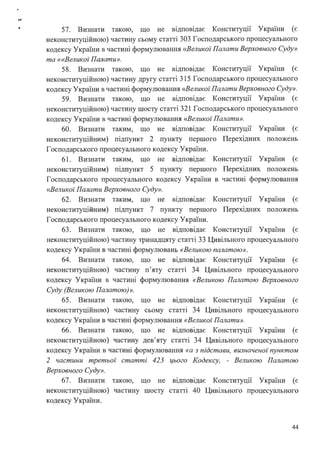 • 57. Визнати такою, що не відповідає Конституції України (є
неконституційною) частину сьому статті 303 Господарського процесуального
кодексу України в частині формулювання «Великої Палати Верховного Суду»
та ««Великої Палати».
58. Визнати такою, що не відповідає Конституції України (є
неконституційною) частину другу статті 315 Господарського процесуального
кодексу України в частині формулювання <<Великої Палати Верховного Суду».
59. Визнати такою, що не відповідає Конституції України (є
неконституційною) частину шосту статті 321 Господарського процесуального
кодексу України в частині формулювання <<Великої Палати».
60. Визнати таким, що не відповідає Конституції України (є
неконституційним) підпункт 2 пункту першого Перехідних положень
Господарського процесуального кодексу України.
61. Визнати таким, що не відповідає Конституції України (є
неконституційним) підпункт 5 пункту першого Перехідних положень
Господарського процесуального кодексу України в частині формулювання
<<Великої Палати Верховного Суду».
62. Визнати таким, що не відповідає Конституції України (є
неконституційним) підпункт 7 пункту першого Перехідних положень
Господарського процесуального кодексу України.
63. Визнати такою, що не відповідає Конституції України (є
неконституційною) частину тринадцяту статті 33 Цивільного процесуального
кодексу України в частині формулювань «Великою палатою».
64. Визнати такою, що не відповідає Конституції України (є
неконституційною) частину п'яту статті 34 Цивільного процесуального
кодексу України в частині формулювання «Великою Палатою Верховного
Суду (Великою Палатою)».
65. Визнати такою, що не відповідає Конституції України (є
неконституційною) частину сьому статті 34 Цивільного процесуального
кодексу України в частині формулювання «Великої Палати».
66. Визнати такою, що не відповідає Конституції України (є
неконституційною) частину дев'яту статті 34 Цивільного процесуального
кодексу України в частині формулювання «а з підстави, визначеної пунктом
2 частини третьої· статті 423 цього Кодексу, - Великою Палатою
Верховного Суду».
67. Визнати такою, що не відповідає Конституції України (є
неконституційною) частину шосту статті 40 Цивільного процесуального
кодексу України.
44
 