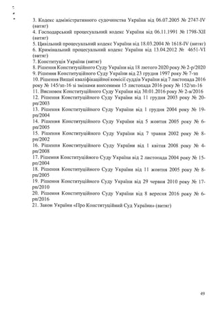 .. 3. Кодекс адміністративного судочинства України від 06.07.2005 № 2747-IV
(витяг)
4. Господарський процесуальний кодекс України від 06.11.1991 № 1798-ХІІ
(витяг)
5. Цивільний процесуальний кодекс України від 18.03.2004 № 1618-IV (витяг)
6. Кримінальний процесуальний кодекс України від 13.04.2012 № 4651-VI
(витяг)
7. Конституція України (витяг)
8. Рішення Конституційного Суду України від 18 лютого 2020 року № 2-р/2020
9. Рішення Конституційного Суду України від 23 грудня 1997 року № 7-зп
1О. Рішення Вищої кваліфікаційної комісії суддів України від 7 листопада 2016
року № 145/зп-16 зі змінами внесеними 15 листопада 2016 року № 152/зп-16
11. Висновок Конституційного Суду України від 30.01.2016 року № 2-в/2016
12. Рішення Конституційного Суду України від 11 грудня 2003 року № 20-
рп/2003
13. Рішення Конституційного Суду України від 1 грудня 2004 року № 19-
рп/2004
14. Рішення Конституційного Суду України від 5 жовтня 2005 року № 6-
рп/2005
15. Рішення Конституційного Суду України від 7 травня 2002 року № 8-
рп/2002
16. Рішення Конституційного Суду України від 1 квітня 2008 року № 4-
рп/2008
17. Рішення Конституційного Суду України від 2 листопада 2004 року № 15-
рп/2004
18. Рішення Конституційного Суду України від 11 жовтня 2005 року № 8-
рп/2005
19. Рішення Конституційного Суду України від 29 червня 201О року № 17-
рп/2010
20. Рішення Конституційного Суду України від 8 вересня 2016 року № 6-
рп/2016
21. Закон України «Про Конституційний Суд України» (витяг)
49
 