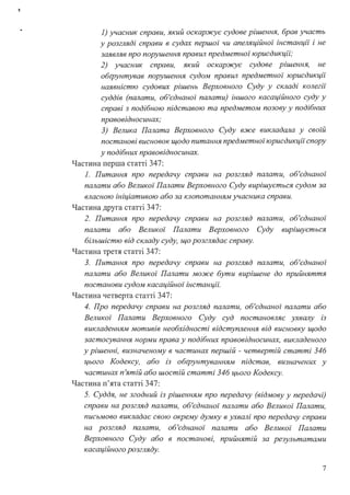 1) учасник справи, який оскаржує судове рішення, брав участь
у розгляді справи в судах першої чи апеляційної інстанції і не
заявляв про порушення правил предметної юрисдикції;
2) учасник справи, який оскаржує судове рішення, не
обtрунтував порушення судом правил предметної" юрисдикції
наявністю судових рішень Верховного Суду у складі колегії
суддів (палати, об'єднаної" палати) іншого касаційного суду у
справі з подібною підставою та предметом позову у подібних
правовідносинах;
3) Велика Палата Верховного Суду вже викладала у своі'й
постанові висновок щодо питання предметноі" юрисдикції спору
у подібних правовідносинах.
Частина перша статті 347:
1. Питання про передачу справи на розгляд палати, об'єднаноі'
палати або Великоі' Палати Верховного Суду вирішується судом за
власною ініціативою або за клопотанням учасника справи.
Частина друга статті 347:
2. Питання про передачу справи на розгляд палати, об'єднаноі'
палати або Великоі' Палати Верховного Суду вирішується
більшістю від складу суду, що розглядає справу.
Частина третя статті 347:
3. Питання про передачу справи на розгляд палати, об'єднаної"
палати або Велuкоі' Палати може бути вирішене до прийняття
постанови судом касаційноі' інстанціі".
Частина четверта статті 347:
4. Про передачу справи на розгляд палати, об'єднаної" палати або
Великоі' Палати Верховного Суду суд постановляє ухвалу із
викладенням мотивів необхідності відступлення від висновку щодо
застосування норми права у подібних правовідносинах, викладеного
у рішенні, визначеному в частинах першій - четвертій статті 346
цього Кодексу, або із обtрунтуванням підстав, визначених у
частинах п'ятій або шостій статті 346 цього Кодексу.
Частина п'ята статті 347:
5. Суддя, не згодний із рішенням про передачу (відмову у передачі)
справи на розгляд палати, об'єднаноі' палати або Велuкоі' Палати,
письмово викладає свою окрему думку в ухвалі про передачу справи
на розгляд палати, об'єднаноі' палати або Великоі' Палати
Верховного Суду або в постанові, прийнятій за результатами
касаційного розгляду.
7
 