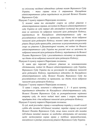 !
на спільному засіданні відповідних судових палат Верховного Суду
України, така справа після 11 отримання Касаційним
адміністративним судом передається на розгляд Великої Палати
Верховного Суду;
Підпункт 5 пункту першого Перехідних положень:
5) позовні заяви та апеляційні скарги на судові рішення в
адміністративних справах, які подані до Вищого адміністративного
суду України як суду першої або апеляційної інстанції та розгляд
яких не закінчено до набрання чинності цією редакцією Кодексу,
передаються до Касаційного адміністративного суду та
розглядаються спочатку за правилами, що діють після набрання
чинності цією редакцією Кодексу; позовні заяви щодо оскарження
рішень Вищоїради правосуддя, ухвалених за результатами розгляду
скарг на рішення її Дисциплінарної палати, які подані до Вищого
адміністративного суду України та розгляд яких не закінчено до
набрання чинності цією редакцією Кодексу, передаються до Великої
Палати Верховного Суду і розглядаються спочатку за правилами,
що діють після набрання чинності цією редакцією Кодексу;
Підпункт 6 пункту першого Перехідних положень:
6) заяви про перегляд судового рішення за нововиявленими
обставинами, подані до Вищого адміністративного суду України,
Верховного Суду Украіни та не розглянуті до набрання чинності
цією редакцією Кодексу, передаються відповідно до Касаційного
адміністративного суду, Великої Палати Верховного Суду та
розглядаються спочатку за правилами, що діють після набрання
чинності цією редакцією Кодексу;
Підпункт 7 пункту першого Перехідних положень:
7) заяви і скарги, зазначені в підпунктах 1, З - 6 цього пункту,
передаються відповідно до Касаційного адміністративного суду,
Великої Палати Верховного Суду за розпорядженням керівника
апарату суду, до якого подані такі заяви і скарги, протягом
тридцяти днів з дня набрання чинності цією редакцією Кодексу;
Підпункт 8 пункту першого Перехідних положень:
8) суд, який розглядає справу в касаційному порядку у складі колегії
суддів або палати (об'єднаної палати), передає справу на розгляд
Великої Палати Верховного Суду, якщо така колегія або палата
(об'єднана палата) вважає за необхідне відступити від висновку
щодо застосування норми права у подібних правовідносинах,
викладеного в раніше ухваленому рішенні Верховного Суду України.
9
 