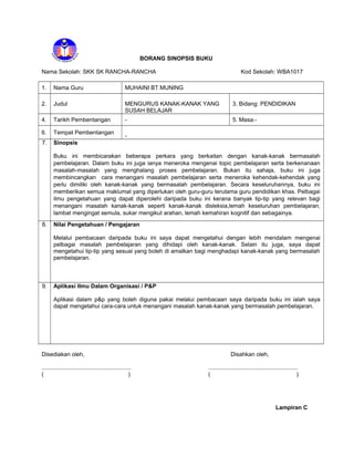 BORANG SINOPSIS BUKU
Nama Sekolah: SKK SK RANCHA-RANCHA Kod Sekolah: WBA1017
1. Nama Guru MUHAINI BT MUNING
2. Judul MENGURUS KANAK-KANAK YANG
SUSAH BELAJAR
3. Bidang: PENDIDIKAN
4. Tarikh Pembentangan - 5. Masa:-
6. Tempat Pembentangan
-
7. Sinopsis
Buku ini membicarakan beberapa perkara yang berkaitan dengan kanak-kanak bermasalah
pembelajaran. Dalam buku ini juga ianya meneroka mengenai topic pembelajaran serta berkenanaan
masalah-masalah yang menghalang proses pembelajaran. Bukan itu sahaja, buku ini juga
membincangkan cara menangani masalah pembelajaran serta meneroka kehendak-kehendak yang
perlu dimiliki oleh kanak-kanak yang bermasalah pembelajaran. Secara keseluruhannya, buku ini
memberikan semua maklumat yang diperlukan oleh guru-guru terutama guru pendidikan khas. Pelbagai
ilmu pengetahuan yang dapat diperolehi daripada buku ini kerana banyak tip-tip yang relevan bagi
menangani masalah kanak-kanak seperti kanak-kanak disleksia,lemah keseluruhan pembelajaran,
lambat mengingat semula, sukar mengikut arahan, lemah kemahiran kognitif dan sebagainya.
8. Nilai Pengetahuan / Pengajaran
Melalui pembacaan daripada buku ini saya dapat mengetahui dengan lebih mendalam mengenai
pelbagai masalah pembelajaran yang dihidapi oleh kanak-kanak. Selain itu juga, saya dapat
mengetahui tip-tip yang sesuai yang boleh di amalkan bagi menghadapi kanak-kanak yang bermasalah
pembelajaran.
9. Aplikasi Ilmu Dalam Organisasi / P&P
Aplikasi dalam p&p yang boleh diguna pakai melalui pembacaan saya daripada buku ini ialah saya
dapat mengetahui cara-cara untuk menangani masalah kanak-kanak yang bermasalah pembelajaran.
Disediakan oleh, Disahkan oleh,
........................................................ ........................................................
( ) ( )
Lampiran C
 