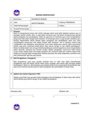 BORANG SINOPSIS BUKU
1. Nama Guru MUHAINI BT MUNING
2. Judul
AKTIVITI BAHASA
3. Bidang: PENDIDIKAN
4. Tarikh Pembentangan - 5. Masa:-
6. Tempat Pembentangan
-
7. Sinopsis
Buku ini mengandungi huraian dan contoh cadangan aktiviti yang boleh dijadikan panduan guru di
peringkat sekolah rendah. Buku ini juga dapat membantu guru memahami konsep-konsep penting
dalam pengajaran dan pembelajaran. Selain itu juga buku ini membantu guru untuk mengendalikan
pengurusan bilik darjah dengan lebih berkesan. Isi kandungan buku ini juga banyak membantu guru
tentang melaksanakan aktiviti bahasa dalam pengajaran dan pembelajaran serta cara untuk
mengendalikan pengurusan bilik darjah dengan lebih berkesan. Hal ini demikian kerana bagi
menghasilkan satu pengajaran yang berkesan ,guru bukan sahaja perlu memilih bahan yang sesuai
bahkan juga perlu merancang aktiviti-aktiviti yang relevan dengan isi dan objektif pembelajaran.
Bukan itu sahaja dalam buku ini juga terkandung beberapa saranan bagaimana untuk mengendalikan
aktiviti bercerita, berdrama dan bermain boneka. Melalui penglibatan murid-murid dalam aktiviti
ini,guru bukan sahaja dapat mencungkil,mengasah dan memupuk bakat seni malahan secara tidak
langsung murid juga dapat menggunakan bahasa yang betul dari aspek tatabahasa, pemilihan kosa
kata, pembentukan ayat dan juga intonasi.
8. Nilai Pengetahuan / Pengajaran
Nilai pengetahuan yang saya perolehi daripada buku ini ialah saya dapat menambahkan
pengetahuan saya dari aspek memilih bahan bantu mengajar yang sesuai bagi mencapai objektif
pembelajaran. Selain itu, aktiviti bahasa yang terdapat dalam buku ini juga dapat menambahkan idea
saya untuk membuat sesuatu kelainan dalam pengajaran dan pembelajaran di dalam kelas.
9. Aplikasi Ilmu Dalam Organisasi / P&P
Aplikasi yang boleh saya gunakan dalam pengajaran dan pembelajaran di dalam kelas ialah aktiviti-
aktiviti bahasa yang relevan dengan isi dan objektif pembelajaran.
Disediakan oleh, Disahkan oleh,
........................................................ ........................................................
( ) ( )
Lampiran C
 