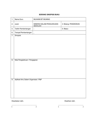 BORANG SINOPSIS BUKU
1. Nama Guru MUHAINI BT MUNING
2. Judul SINERGI DALAM PENGURUSAN
SEKOLAH
3. Bidang: PENDIDIKAN
4. Tarikh Pembentangan - 5. Masa:-
6. Tempat Pembentangan
-
7. Sinopsis
8. Nilai Pengetahuan / Pengajaran
9. Aplikasi Ilmu Dalam Organisasi / P&P
Disediakan oleh, Disahkan oleh,
........................................................ ........................................................
( ) ( )
 