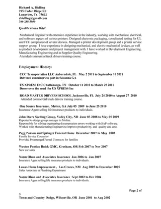Richard A. Bielling
295 Cedar Ridge Rd
Longview, Tx 75602
rbielling@gmail.com
386-288-3050
Qualifications Brief:
Mechanical Engineer with extensive experience in the industry, working with mechanical, electrical,
and software aspects of various printers. Designed electronic packaging, coordinated testing for UL
and FCC compliance of several devices. Managed a printer development group and a printer service
support group. I have experience in designing mechanical, and electro-mechanical devices, as well
as product development and project management with. I have worked in Development Engineering,
Manufacturing Engineering and in Supplier Quality Engineering.
Attended commercial truck drivers training course.
Employment History:
CCC Transportation LLC Auburndale, FL May 2 2011 to September 10 2011
Delvered containers to port in Savanna GA
US XPRESS INC Chattanooga, TN October 11 2010 to March 29 2011
Drove over the road for US XPRESS Inc
ROAD MASTER DRIVERS SCHOOL Jacksonville, FL July 24 2010 to August 27 2010
Attended commercial truck drivers training course.
One Source Insurance, Metter, GA July 05 2009 to June 25 2010
Issurance Agent selling life insurance products to individuals.
John Deere Seeding Group, Valley City, ND June 03 2008 to May 05 2009
Reported to design group manager in Moline.
Responsible for solving engineering documentation errors working with SAP software.
Worked with Manufacturing Engineers to improve productivity, and quality and cost.
Pegg Paxson and Springer Funeral Home December 2007 to May 2008
Family Service Counselor
Provided Prearranged Furnal Contracts for families
Weston Pontiac Buick GMC, Gresham, OR Feb 2007 to Nov 2007
New car sales
Norm Olson and Associates Insurance Jan 2006 to Jan 2007
Issurance Agent selling life insurance products to individuals.
Lowes Home Improvement , Las Cruces, NM Aug 2005 to December 2005
Sales Associate in Plumbing Department
Norm Olson and Associates Insurance Sept 2002 to Dec 2004
Issurance Agent selling life insurance products to individuals.
Page 2 of
3
Town and Country Dodge, Wilsonville, OR June 2001 to Aug 2002
 