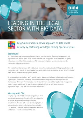 Background
As a multi-service law firm operating for over 30 years from their base in Manchester, berg’s servers and
applications were starting to run slowly as more demands were being placed on the IT systems. An ageing
network also meant that there was a degree of device sprawl that placed evermore constraints on the
connectivity and server performance.
This created frustration amongst staff and business users who were dissatisfied with lagging applications and
connectivity issues. Overall, the business wasn’t operating as efficiently as it could be, despite the best efforts of
the IT team to make the existing systems perform.
At an application reporting level, berg’s existing Practice Management software included a degree of reporting
capability, but functionality was limited and could not be easily integrated with other application and
financial data. This meant that information was siloed and when it was collated together into management
reports, it often spanned over 20 pages in length; making it difficult for staff across the entire
organisation to get a high level view of business performance.
Working with C24
berg first engaged with C24 after attending a talk by Hurst,
a nationwide accountancy firm, where C24 were presenting
on disaster recovery (DR) technology trends and
considerations. This lead to the berg team engaging C24 on
a simple disaster recovery project which then resulted in
C24 deploying a site-wide infrastructure refresh, a new DR
solution and a bespoke business analytics tool.
berg Solicitors take a clever approach to data and IT
delivery by partnering with legal hosting specialists, C24.
LEADING IN THE LEGAL
SECTOR WITH BIG DATA
 