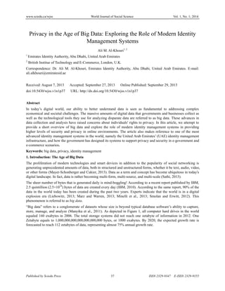www.sciedu.ca/wjss World Journal of Social Science Vol. 1, No. 1; 2014
Published by Sciedu Press 37 ISSN 2329-9347 E-ISSN 2329-9355
Privacy in the Age of Big Data: Exploring the Role of Modern Identity
Management Systems
Ali M. Al-Khouri1, 2
1
Emirates Identity Authority, Abu Dhabi, United Arab Emirates
2
British Institue of Technology and E-Commerce, London, U.K.
Correspondence: Dr. Ali M. Al-Khouri, Emirates Identity Authority, Abu Dhabi, United Arab Emirates. E-mail:
ali.alkhouri@emiratesid.ae
Received: August 7, 2013 Accepted: September 27, 2013 Online Published: September 29, 2013
doi:10.5430/wjss.v1n1p37 URL: http://dx.doi.org/10.5430/wjss.v1n1p37
Abstract
In today’s digital world, our ability to better understand data is seen as fundamental to addressing complex
economical and societal challenges. The massive amounts of digital data that governments and businesses collect as
well as the technological tools they use for analyzing disparate data are referred to as big data. These advances in
data collection and analysis have raised concerns about individuals' rights to privacy. In this article, we attempt to
provide a short overview of big data and explore the role of modern identity management systems in providing
higher levels of security and privacy in online environments. The article also makes reference to one of the most
advanced identity management systems in the world, namely the United Arab Emirates’ (UAE) identity management
infrastructure, and how the government has designed its systems to support privacy and security in e-government and
e-commerce scenarios.
Keywords: big data, privacy, identity management
1. Introduction: The Age of Big Data
The proliferation of modern technologies and smart devices in addition to the popularity of social networking is
generating unprecedented amounts of data, both in structured and unstructured forms, whether it be text, audio, video,
or other forms (Mayer-Schonberger and Cukier, 2013). Data as a term and concept has become ubiquitous in today's
digital landscape. In fact, data is rather becoming multi-form, multi-source, and multi-scale (Sathi, 2013).
The sheer number of bytes that is generated daily is mind-boggling! According to a recent report published by IBM,
2.5 quintillion (2.5×1018
) bytes of data are created every day (IBM, 2010). According to the same report, 90% of the
data in the world today has been created during the past two years. Experts indicate that the world is in a digital
explosion era (Liebowitz, 2013; Marz and Warren, 2013; Minelli et al., 2013; Smolan and Erwitt, 2012). This
phenomenon is referred to as big data.
“Big data” refers to a conglomerate of datasets whose size is beyond typical database software’s ability to capture,
store, manage, and analyze (Manyika et al., 2011). As depicted in Figure 1, all computer hard drives in the world
equaled 160 exabytes in 2006. The total storage systems did not reach one zetabyte of information in 2012. One
Zetabyte equals to 1,000,000,000,000,000,000,000 bytes, or 1000 exabytes. By 2020, the expected growth rate is
forecasted to reach 112 zetabytes of data, representing almost 75% annual growth rate.
 