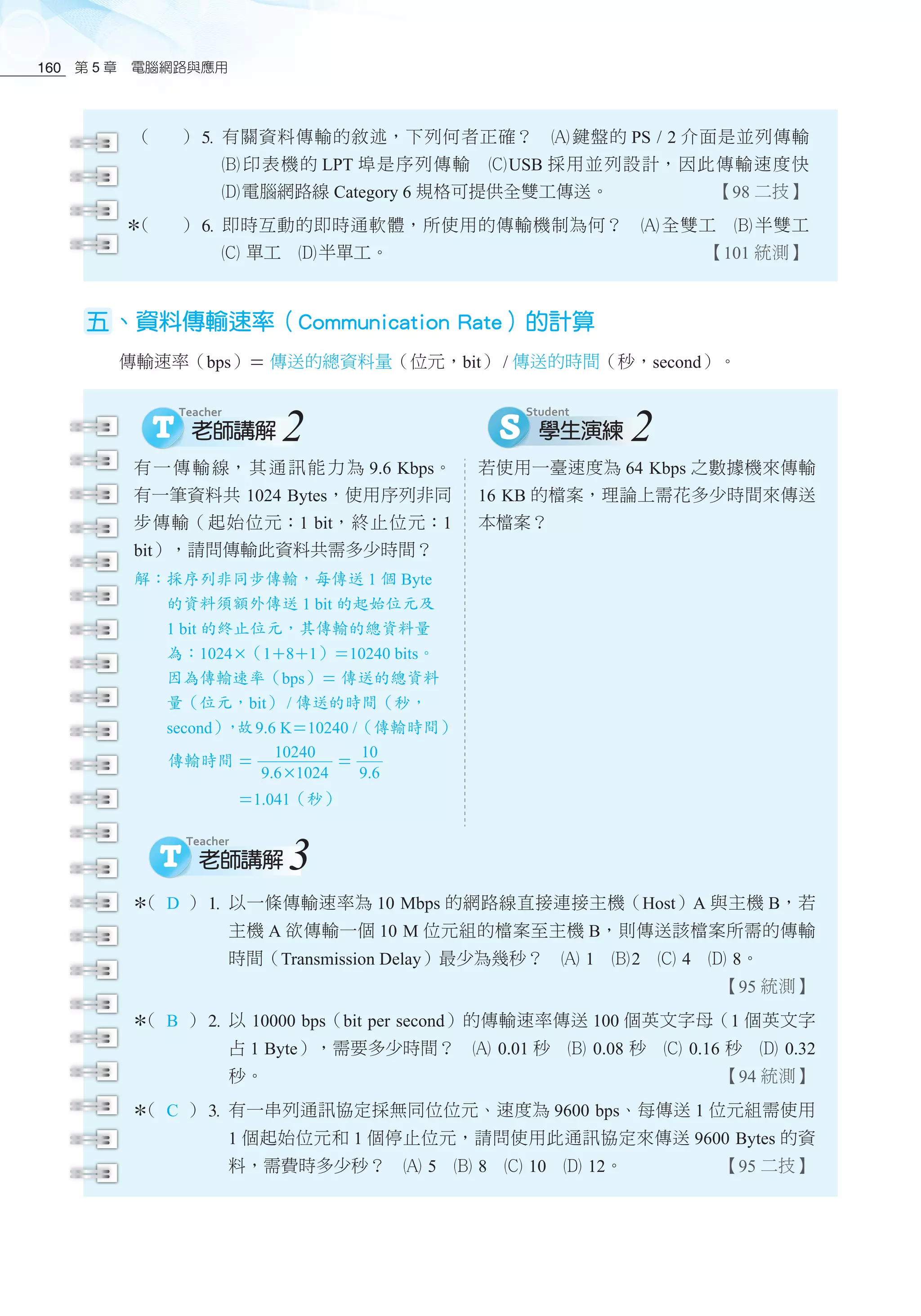 第 5 章　電腦網路與應用160
（ ）5	有關資料傳輸的敘述，下列何者正確？　酎 鍵盤的 PS / 2 介面是並列傳輸
酏 印表機的 LPT 埠是序列傳輸　釕USB 採用並列設計，因此傳輸速度快
釢電腦網路線 Category 6 規格可提供全雙工傳送。 【98 二技】
（ ）6	即時互動的即時通軟體，所使用的傳輸機制為何？　酎 全雙工　酏 半雙工
釕 單工　釢半單工。 【101 統測】
五、資料傳輸速率（Communication Rate）的計算
傳輸速率（bps） 傳送的總資料量（位元，bit） / 傳送的時間（秒，second）。
有一傳輸線，其通訊能力為 9.6 Kbps。
有一筆資料共 1024 Bytes，使用序列非同
步傳輸（起始位元：1 bit，終止位元：1
bit），請問傳輸此資料共需多少時間？
解：採序列非同步傳輸，每傳送 1 個 Byte
的資料須額外傳送 1 bit 的起始位元及
1 bit 的終止位元，其傳輸的總資料量
為：1024（181）10240 bits。
因為傳輸速率（bps） 傳送的總資料
量（位元，bit） / 傳送的時間（秒，
second），故9.6 K10240 /（傳輸時間）
傳輸時間 
10240
9.61024

10
9.6
　　　　 1.041（秒）
若使用一臺速度為 64 Kbps 之數據機來傳輸
16 KB 的檔案，理論上需花多少時間來傳送
本檔案？
2 2
3
（ D ）1	以一條傳輸速率為 10 Mbps 的網路線直接連接主機（Host）A 與主機 B，若
主機 A 欲傳輸一個 10 M 位元組的檔案至主機 B，則傳送該檔案所需的傳輸
時間（Transmission Delay）最少為幾秒？　酎 1　酏2　釕 4　釢 8。
【95 統測】
（ B ）2	以 10000 bps（bit per second）的傳輸速率傳送 100 個英文字母（1 個英文字
占 1 Byte），需要多少時間？　酎 0.01 秒　酏 0.08 秒　釕 0.16 秒　釢 0.32
秒。 【94 統測】
（ C ）3	有一串列通訊協定採無同位位元、速度為 9600 bps、每傳送 1 位元組需使用
1 個起始位元和 1 個停止位元，請問使用此通訊協定來傳送 9600 Bytes 的資
料，需費時多少秒？　酎 5　酏 8　釕 10　釢 12。 【95 二技】
 