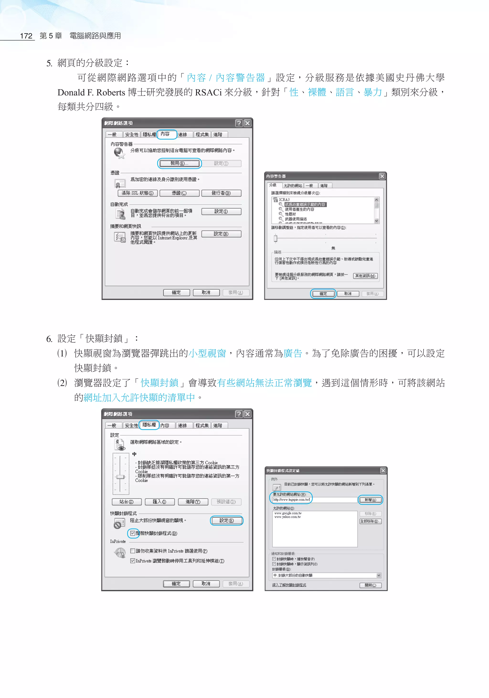 第 5 章　電腦網路與應用172
5 網頁的分級設定：
可從網際網路選項中的「內容 / 內容警告器」設定，分級服務是依據美國史丹佛大學
Donald F. Roberts 博士研究發展的 RSACi 來分級，針對「性、裸體、語言、暴力」類別來分級，
每類共分四級。
6 設定「快顯封鎖」：
1	 快顯視窗為瀏覽器彈跳出的小型視窗，內容通常為廣告。為了免除廣告的困擾，可以設定
快顯封鎖。
2	 瀏覽器設定了「快顯封鎖」會導致有些網站無法正常瀏覽，遇到這個情形時，可將該網站
的網址加入允許快顯的清單中。
 